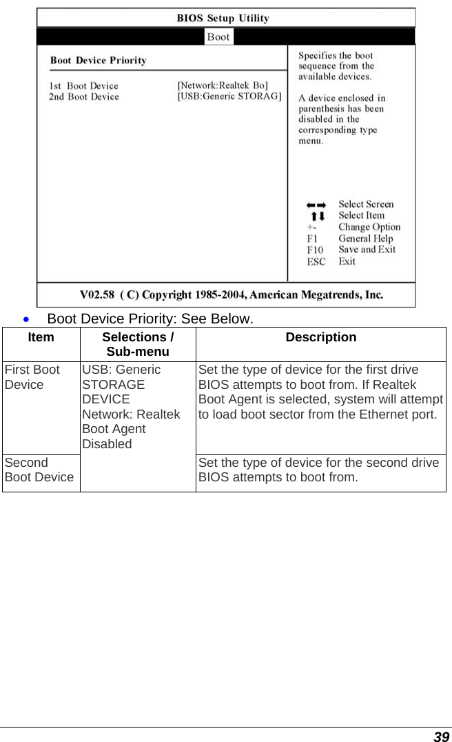  39  • Boot Device Priority: See Below. Item Selections / Sub-menu  Description First Boot Device  Set the type of device for the first drive BIOS attempts to boot from. If Realtek Boot Agent is selected, system will attempt to load boot sector from the Ethernet port. Second Boot Device USB: Generic STORAGE DEVICE Network: Realtek Boot Agent Disabled  Set the type of device for the second drive BIOS attempts to boot from. 