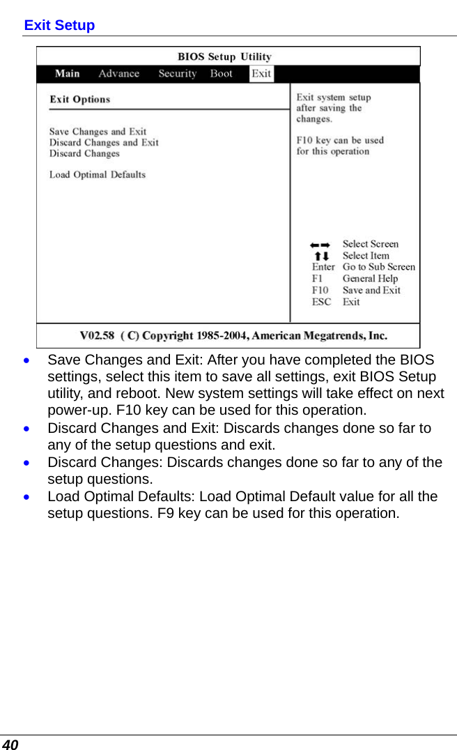  40 Exit Setup  • Save Changes and Exit: After you have completed the BIOS settings, select this item to save all settings, exit BIOS Setup utility, and reboot. New system settings will take effect on next power-up. F10 key can be used for this operation. • Discard Changes and Exit: Discards changes done so far to any of the setup questions and exit. • Discard Changes: Discards changes done so far to any of the setup questions. • Load Optimal Defaults: Load Optimal Default value for all the setup questions. F9 key can be used for this operation.         