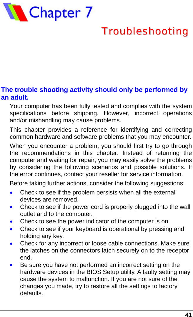  41  TTrroouubblleesshhoooottiinngg  The trouble shooting activity should only be performed by an adult. Your computer has been fully tested and complies with the system specifications before shipping. However, incorrect operations and/or mishandling may cause problems. This chapter provides a reference for identifying and correcting common hardware and software problems that you may encounter. When you encounter a problem, you should first try to go through the recommendations in this chapter. Instead of returning the computer and waiting for repair, you may easily solve the problems by considering the following scenarios and possible solutions. If the error continues, contact your reseller for service information. Before taking further actions, consider the following suggestions: • Check to see if the problem persists when all the external devices are removed. • Check to see if the power cord is properly plugged into the wall outlet and to the computer. • Check to see the power indicator of the computer is on. • Check to see if your keyboard is operational by pressing and holding any key. • Check for any incorrect or loose cable connections. Make sure the latches on the connectors latch securely on to the receptor end. • Be sure you have not performed an incorrect setting on the hardware devices in the BIOS Setup utility. A faulty setting may cause the system to malfunction. If you are not sure of the changes you made, try to restore all the settings to factory defaults. 