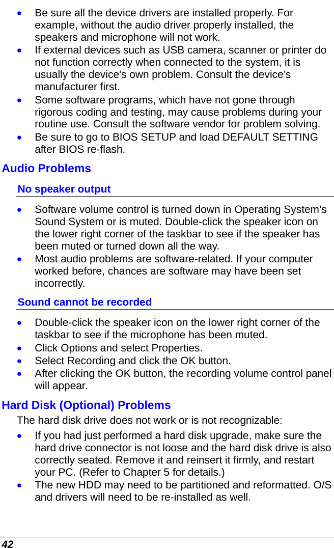  42 • Be sure all the device drivers are installed properly. For example, without the audio driver properly installed, the speakers and microphone will not work. • If external devices such as USB camera, scanner or printer do not function correctly when connected to the system, it is usually the device’s own problem. Consult the device’s manufacturer first. • Some software programs, which have not gone through rigorous coding and testing, may cause problems during your routine use. Consult the software vendor for problem solving. • Be sure to go to BIOS SETUP and load DEFAULT SETTING after BIOS re-flash. Audio Problems No speaker output • Software volume control is turned down in Operating System’s Sound System or is muted. Double-click the speaker icon on the lower right corner of the taskbar to see if the speaker has been muted or turned down all the way. • Most audio problems are software-related. If your computer worked before, chances are software may have been set incorrectly. Sound cannot be recorded • Double-click the speaker icon on the lower right corner of the taskbar to see if the microphone has been muted. • Click Options and select Properties. • Select Recording and click the OK button. • After clicking the OK button, the recording volume control panel will appear. Hard Disk (Optional) Problems  The hard disk drive does not work or is not recognizable: • If you had just performed a hard disk upgrade, make sure the hard drive connector is not loose and the hard disk drive is also correctly seated. Remove it and reinsert it firmly, and restart your PC. (Refer to Chapter 5 for details.) • The new HDD may need to be partitioned and reformatted. O/S and drivers will need to be re-installed as well. 