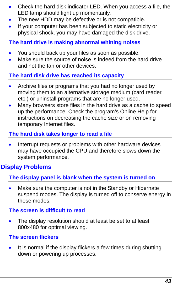  43 • Check the hard disk indicator LED. When you access a file, the LED lamp should light up momentarily. • The new HDD may be defective or is not compatible. • If your computer has been subjected to static electricity or physical shock, you may have damaged the disk drive. The hard drive is making abnormal whining noises • You should back up your files as soon as possible. • Make sure the source of noise is indeed from the hard drive and not the fan or other devices. The hard disk drive has reached its capacity • Archive files or programs that you had no longer used by moving them to an alternative storage medium (card reader, etc.) or uninstall programs that are no longer used. • Many browsers store files in the hard drive as a cache to speed up the performance. Check the program’s Online Help for instructions on decreasing the cache size or on removing temporary Internet files. The hard disk takes longer to read a file • Interrupt requests or problems with other hardware devices may have occupied the CPU and therefore slows down the system performance. Display Problems The display panel is blank when the system is turned on • Make sure the computer is not in the Standby or Hibernate suspend modes. The display is turned off to conserve energy in these modes. The screen is difficult to read • The display resolution should at least be set to at least 800x480 for optimal viewing. The screen flickers • It is normal if the display flickers a few times during shutting down or powering up processes. 