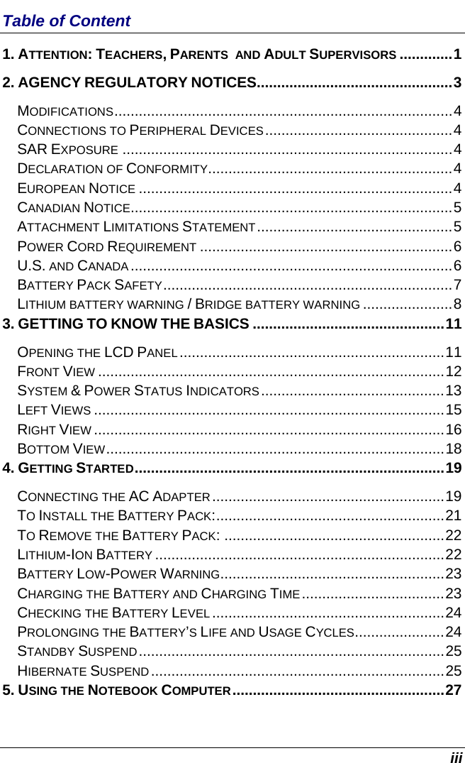  iii Table of Content 1. ATTENTION: TEACHERS, PARENTS  AND ADULT SUPERVISORS .............1 2. AGENCY REGULATORY NOTICES................................................3 MODIFICATIONS...................................................................................4 CONNECTIONS TO PERIPHERAL DEVICES..............................................4 SAR EXPOSURE .................................................................................4 DECLARATION OF CONFORMITY............................................................4 EUROPEAN NOTICE .............................................................................4 CANADIAN NOTICE...............................................................................5 ATTACHMENT LIMITATIONS STATEMENT................................................5 POWER CORD REQUIREMENT ..............................................................6 U.S. AND CANADA...............................................................................6 BATTERY PACK SAFETY.......................................................................7 LITHIUM BATTERY WARNING / BRIDGE BATTERY WARNING ......................8 3. GETTING TO KNOW THE BASICS ...............................................11 OPENING THE LCD PANEL.................................................................11 FRONT VIEW .....................................................................................12 SYSTEM &amp; POWER STATUS INDICATORS.............................................13 LEFT VIEWS ......................................................................................15 RIGHT VIEW ......................................................................................16 BOTTOM VIEW...................................................................................18 4. GETTING STARTED............................................................................19 CONNECTING THE AC ADAPTER.........................................................19 TO INSTALL THE BATTERY PACK:........................................................21 TO REMOVE THE BATTERY PACK: ......................................................22 LITHIUM-ION BATTERY .......................................................................22 BATTERY LOW-POWER WARNING.......................................................23 CHARGING THE BATTERY AND CHARGING TIME...................................23 CHECKING THE BATTERY LEVEL .........................................................24 PROLONGING THE BATTERY’S LIFE AND USAGE CYCLES......................24 STANDBY SUSPEND...........................................................................25 HIBERNATE SUSPEND........................................................................25 5. USING THE NOTEBOOK COMPUTER....................................................27 