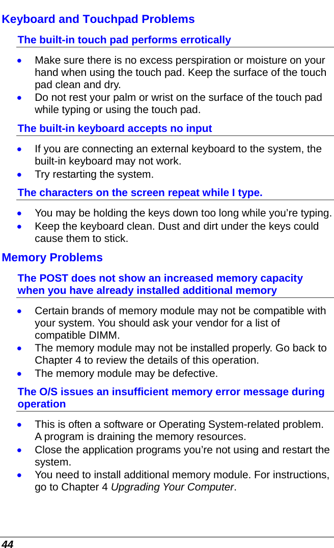  44 Keyboard and Touchpad Problems  The built-in touch pad performs errotically • Make sure there is no excess perspiration or moisture on your hand when using the touch pad. Keep the surface of the touch pad clean and dry. • Do not rest your palm or wrist on the surface of the touch pad while typing or using the touch pad. The built-in keyboard accepts no input • If you are connecting an external keyboard to the system, the built-in keyboard may not work. • Try restarting the system. The characters on the screen repeat while I type. • You may be holding the keys down too long while you’re typing. • Keep the keyboard clean. Dust and dirt under the keys could cause them to stick. Memory Problems The POST does not show an increased memory capacity when you have already installed additional memory • Certain brands of memory module may not be compatible with your system. You should ask your vendor for a list of compatible DIMM. • The memory module may not be installed properly. Go back to Chapter 4 to review the details of this operation. • The memory module may be defective. The O/S issues an insufficient memory error message during operation • This is often a software or Operating System-related problem. A program is draining the memory resources. • Close the application programs you’re not using and restart the system. • You need to install additional memory module. For instructions, go to Chapter 4 Upgrading Your Computer. 