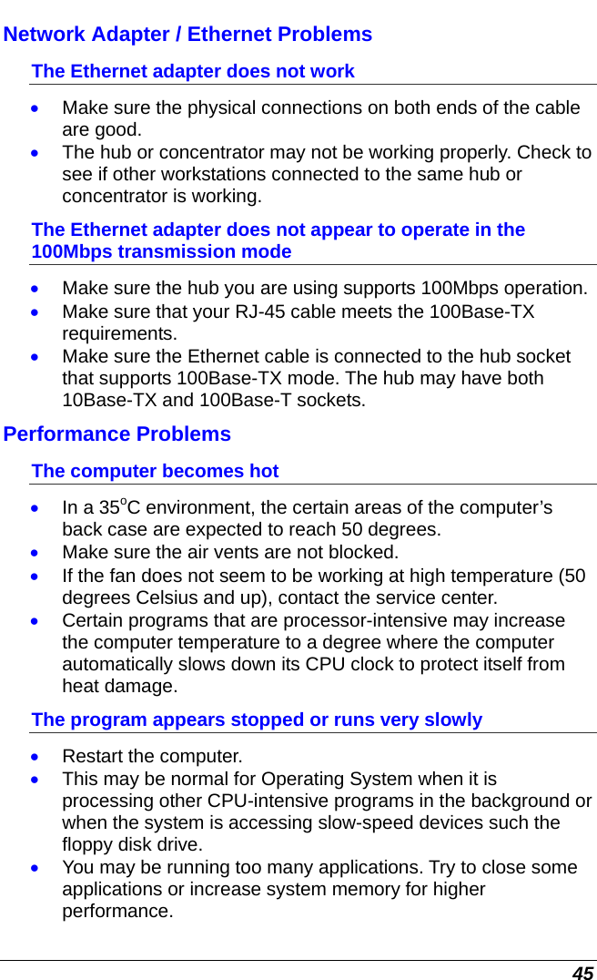  45 Network Adapter / Ethernet Problems The Ethernet adapter does not work • Make sure the physical connections on both ends of the cable are good. • The hub or concentrator may not be working properly. Check to see if other workstations connected to the same hub or concentrator is working. The Ethernet adapter does not appear to operate in the 100Mbps transmission mode • Make sure the hub you are using supports 100Mbps operation. • Make sure that your RJ-45 cable meets the 100Base-TX requirements. • Make sure the Ethernet cable is connected to the hub socket that supports 100Base-TX mode. The hub may have both 10Base-TX and 100Base-T sockets. Performance Problems The computer becomes hot • In a 35oC environment, the certain areas of the computer’s back case are expected to reach 50 degrees. • Make sure the air vents are not blocked. • If the fan does not seem to be working at high temperature (50 degrees Celsius and up), contact the service center. • Certain programs that are processor-intensive may increase the computer temperature to a degree where the computer automatically slows down its CPU clock to protect itself from heat damage. The program appears stopped or runs very slowly • Restart the computer. • This may be normal for Operating System when it is processing other CPU-intensive programs in the background or when the system is accessing slow-speed devices such the floppy disk drive. • You may be running too many applications. Try to close some applications or increase system memory for higher performance. 