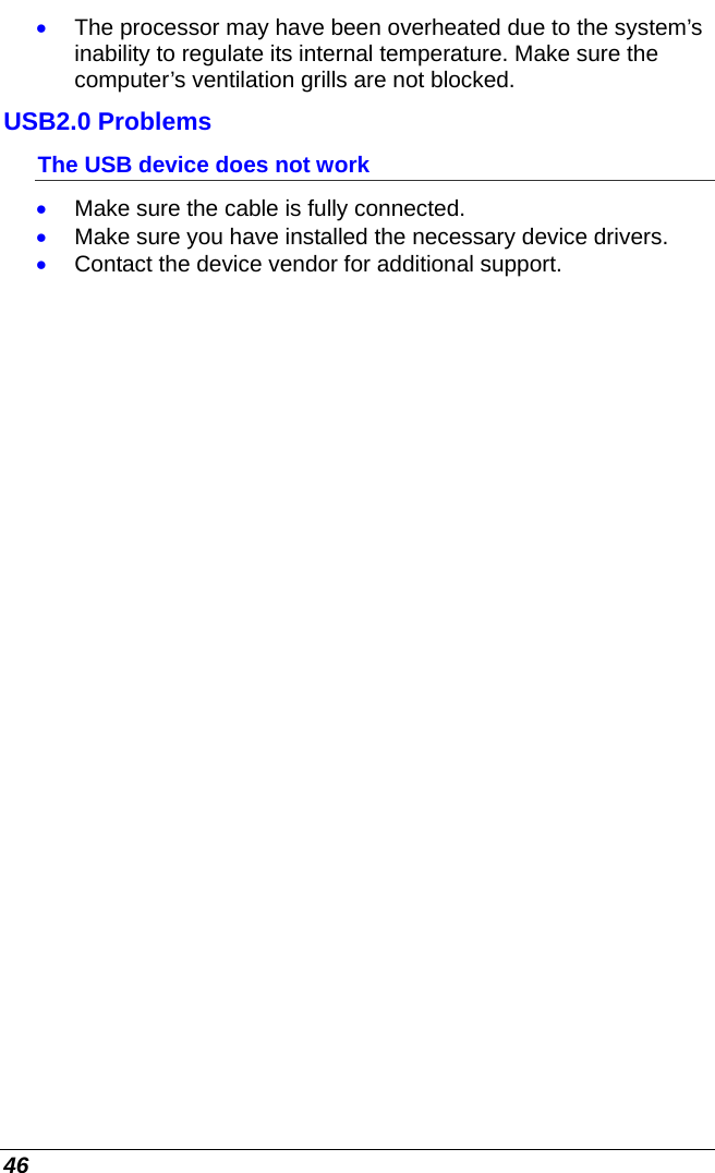  46 • The processor may have been overheated due to the system’s inability to regulate its internal temperature. Make sure the computer’s ventilation grills are not blocked. USB2.0 Problems The USB device does not work • Make sure the cable is fully connected. • Make sure you have installed the necessary device drivers. • Contact the device vendor for additional support.      