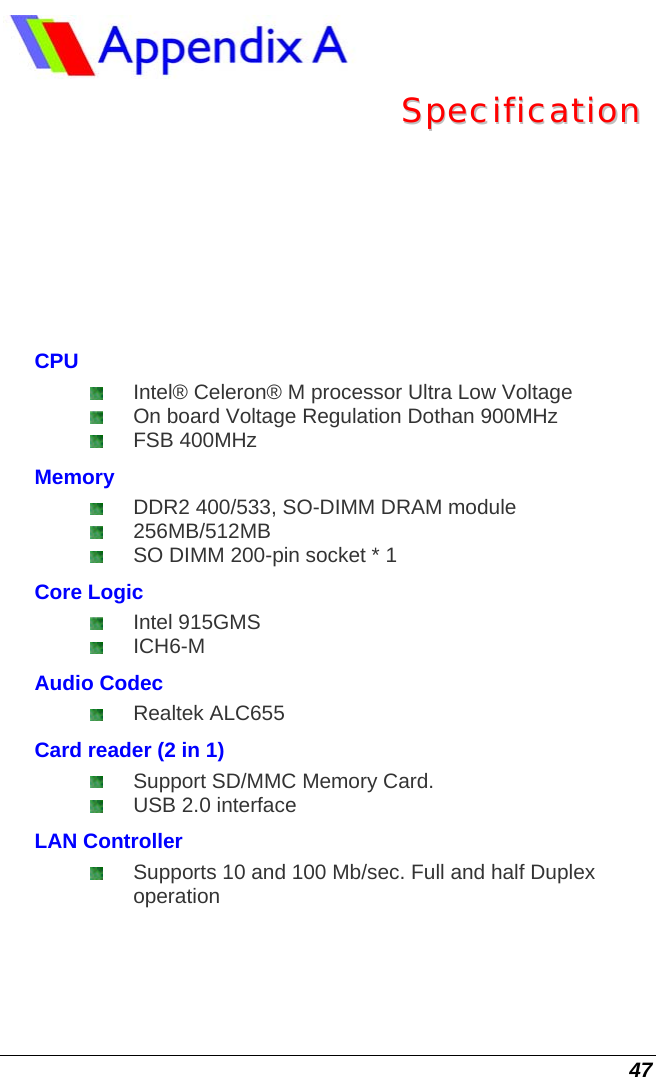  47  SSppeecciiffiiccaattiioonn  CPU  Intel® Celeron® M processor Ultra Low Voltage   On board Voltage Regulation Dothan 900MHz   FSB 400MHz Memory  DDR2 400/533, SO-DIMM DRAM module  256MB/512MB  SO DIMM 200-pin socket * 1  Core Logic  Intel 915GMS  ICH6-M Audio Codec  Realtek ALC655 Card reader (2 in 1)  Support SD/MMC Memory Card.   USB 2.0 interface LAN Controller  Supports 10 and 100 Mb/sec. Full and half Duplex operation 