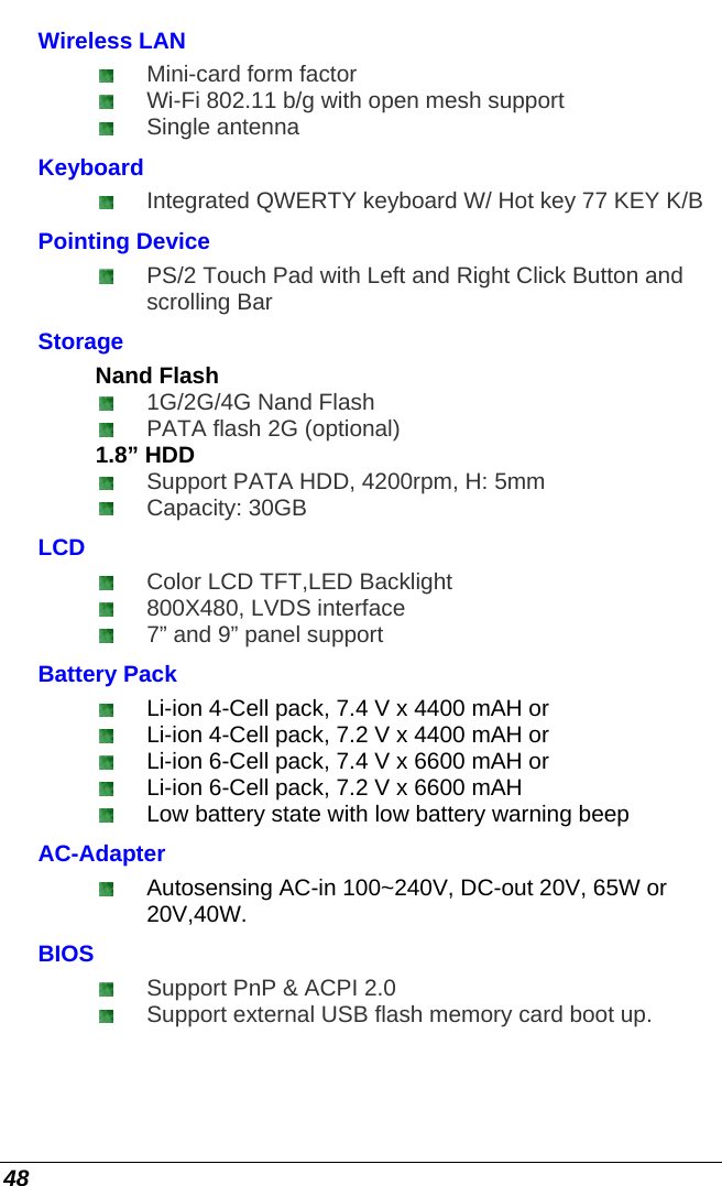  48 Wireless LAN   Mini-card form factor   Wi-Fi 802.11 b/g with open mesh support  Single antenna Keyboard  Integrated QWERTY keyboard W/ Hot key 77 KEY K/B Pointing Device  PS/2 Touch Pad with Left and Right Click Button and scrolling Bar Storage Nand Flash  1G/2G/4G Nand Flash  PATA flash 2G (optional) 1.8” HDD  Support PATA HDD, 4200rpm, H: 5mm  Capacity: 30GB  LCD  Color LCD TFT,LED Backlight  800X480, LVDS interface  7” and 9” panel support Battery Pack   Li-ion 4-Cell pack, 7.4 V x 4400 mAH or   Li-ion 4-Cell pack, 7.2 V x 4400 mAH or   Li-ion 6-Cell pack, 7.4 V x 6600 mAH or   Li-ion 6-Cell pack, 7.2 V x 6600 mAH    Low battery state with low battery warning beep AC-Adapter   Autosensing AC-in 100~240V, DC-out 20V, 65W or 20V,40W. BIOS  Support PnP &amp; ACPI 2.0  Support external USB flash memory card boot up. 