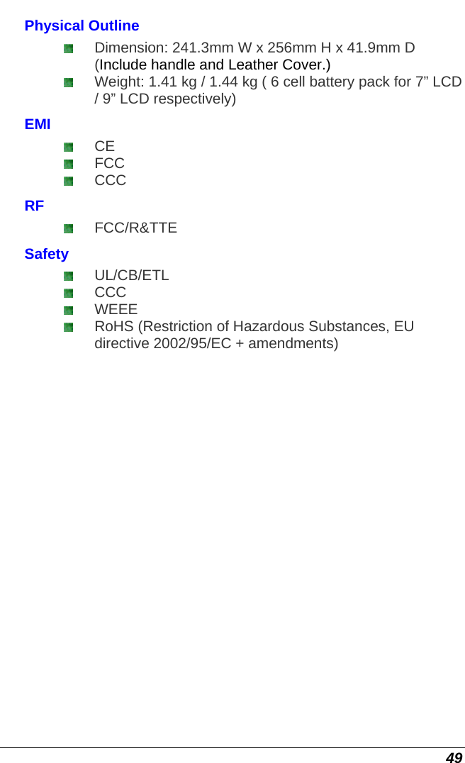  49 Physical Outline  Dimension: 241.3mm W x 256mm H x 41.9mm D (Include handle and Leather Cover.)  Weight: 1.41 kg / 1.44 kg ( 6 cell battery pack for 7” LCD / 9” LCD respectively) EMI  CE  FCC  CCC RF  FCC/R&amp;TTE Safety  UL/CB/ETL   CCC  WEEE  RoHS (Restriction of Hazardous Substances, EU directive 2002/95/EC + amendments)     