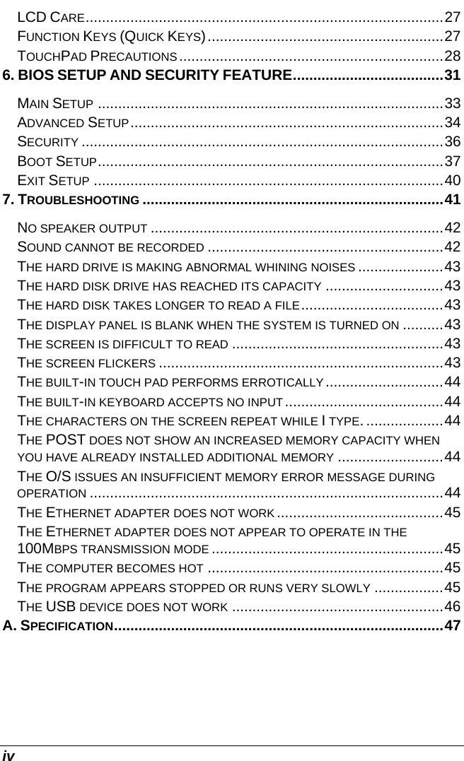  iv LCD CARE........................................................................................27 FUNCTION KEYS (QUICK KEYS)..........................................................27 TOUCHPAD PRECAUTIONS.................................................................28 6. BIOS SETUP AND SECURITY FEATURE.....................................31 MAIN SETUP .....................................................................................33 ADVANCED SETUP.............................................................................34 SECURITY .........................................................................................36 BOOT SETUP.....................................................................................37 EXIT SETUP ......................................................................................40 7. TROUBLESHOOTING ..........................................................................41 NO SPEAKER OUTPUT ........................................................................42 SOUND CANNOT BE RECORDED ..........................................................42 THE HARD DRIVE IS MAKING ABNORMAL WHINING NOISES .....................43 THE HARD DISK DRIVE HAS REACHED ITS CAPACITY .............................43 THE HARD DISK TAKES LONGER TO READ A FILE...................................43 THE DISPLAY PANEL IS BLANK WHEN THE SYSTEM IS TURNED ON ..........43 THE SCREEN IS DIFFICULT TO READ ....................................................43 THE SCREEN FLICKERS ......................................................................43 THE BUILT-IN TOUCH PAD PERFORMS ERROTICALLY.............................44 THE BUILT-IN KEYBOARD ACCEPTS NO INPUT.......................................44 THE CHARACTERS ON THE SCREEN REPEAT WHILE I TYPE. ...................44 THE POST DOES NOT SHOW AN INCREASED MEMORY CAPACITY WHEN YOU HAVE ALREADY INSTALLED ADDITIONAL MEMORY ..........................44 THE O/S ISSUES AN INSUFFICIENT MEMORY ERROR MESSAGE DURING OPERATION .......................................................................................44 THE ETHERNET ADAPTER DOES NOT WORK .........................................45 THE ETHERNET ADAPTER DOES NOT APPEAR TO OPERATE IN THE 100MBPS TRANSMISSION MODE .........................................................45 THE COMPUTER BECOMES HOT ..........................................................45 THE PROGRAM APPEARS STOPPED OR RUNS VERY SLOWLY .................45 THE USB DEVICE DOES NOT WORK ....................................................46 A. SPECIFICATION.................................................................................47    