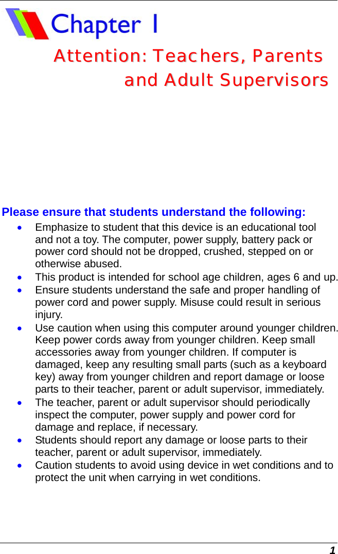  1  AAtttteennttiioonn::  TTeeaacchheerrss,,  PPaarreennttss    aanndd  AAdduulltt  SSuuppeerrvviissoorrss  Please ensure that students understand the following: • Emphasize to student that this device is an educational tool and not a toy. The computer, power supply, battery pack or power cord should not be dropped, crushed, stepped on or otherwise abused. • This product is intended for school age children, ages 6 and up.  • Ensure students understand the safe and proper handling of power cord and power supply. Misuse could result in serious injury.   • Use caution when using this computer around younger children.  Keep power cords away from younger children. Keep small accessories away from younger children. If computer is damaged, keep any resulting small parts (such as a keyboard key) away from younger children and report damage or loose parts to their teacher, parent or adult supervisor, immediately.   • The teacher, parent or adult supervisor should periodically inspect the computer, power supply and power cord for damage and replace, if necessary. • Students should report any damage or loose parts to their teacher, parent or adult supervisor, immediately. • Caution students to avoid using device in wet conditions and to protect the unit when carrying in wet conditions.    