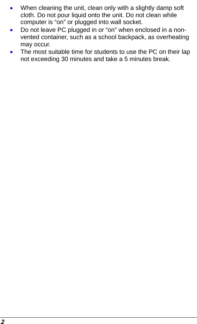 2 • When cleaning the unit, clean only with a slightly damp soft cloth. Do not pour liquid onto the unit. Do not clean while computer is “on” or plugged into wall socket. • Do not leave PC plugged in or “on” when enclosed in a non-vented container, such as a school backpack, as overheating may occur. • The most suitable time for students to use the PC on their lap not exceeding 30 minutes and take a 5 minutes break.    