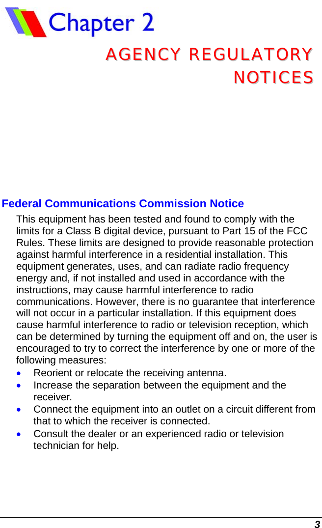  3  AAGGEENNCCYY  RREEGGUULLAATTOORRYY  NNOOTTIICCEESS  Federal Communications Commission Notice This equipment has been tested and found to comply with the limits for a Class B digital device, pursuant to Part 15 of the FCC Rules. These limits are designed to provide reasonable protection against harmful interference in a residential installation. This equipment generates, uses, and can radiate radio frequency energy and, if not installed and used in accordance with the instructions, may cause harmful interference to radio communications. However, there is no guarantee that interference will not occur in a particular installation. If this equipment does cause harmful interference to radio or television reception, which can be determined by turning the equipment off and on, the user is encouraged to try to correct the interference by one or more of the following measures: • Reorient or relocate the receiving antenna. • Increase the separation between the equipment and the receiver. • Connect the equipment into an outlet on a circuit different from that to which the receiver is connected. • Consult the dealer or an experienced radio or television technician for help.  