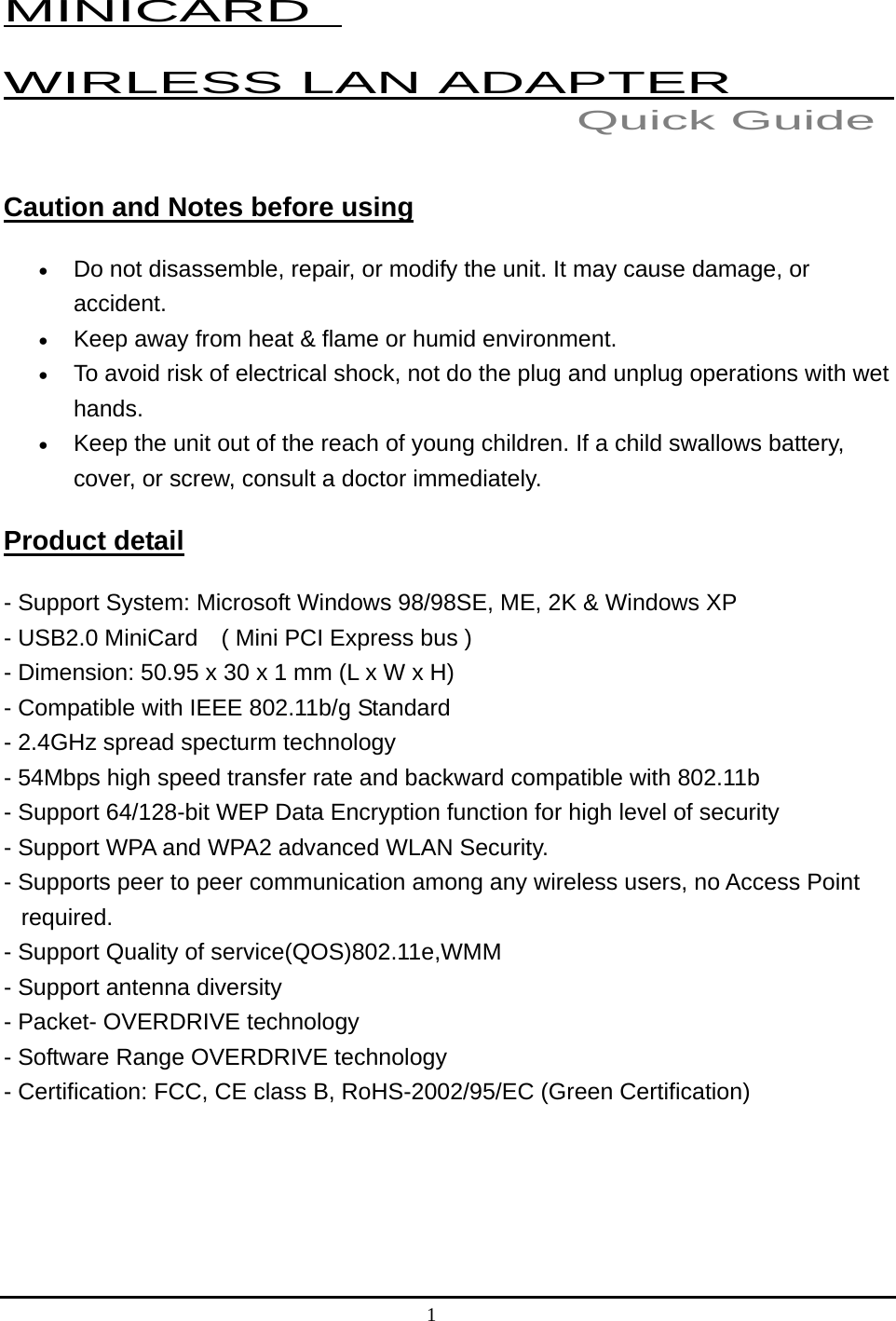 1  MINICARD   WIRLESS LAN ADAPTER           Caution and Notes before using •  Do not disassemble, repair, or modify the unit. It may cause damage, or accident. •  Keep away from heat &amp; flame or humid environment. •  To avoid risk of electrical shock, not do the plug and unplug operations with wet hands.  •  Keep the unit out of the reach of young children. If a child swallows battery, cover, or screw, consult a doctor immediately. Product detail - Support System: Microsoft Windows 98/98SE, ME, 2K &amp; Windows XP   - USB2.0 MiniCard    ( Mini PCI Express bus ) - Dimension: 50.95 x 30 x 1 mm (L x W x H) - Compatible with IEEE 802.11b/g Standard   - 2.4GHz spread specturm technology   - 54Mbps high speed transfer rate and backward compatible with 802.11b   - Support 64/128-bit WEP Data Encryption function for high level of security   - Support WPA and WPA2 advanced WLAN Security.   - Supports peer to peer communication among any wireless users, no Access Point       required.  - Support Quality of service(QOS)802.11e,WMM   - Support antenna diversity   - Packet- OVERDRIVE technology   - Software Range OVERDRIVE technology   - Certification: FCC, CE class B, RoHS-2002/95/EC (Green Certification)     Quick Guide 