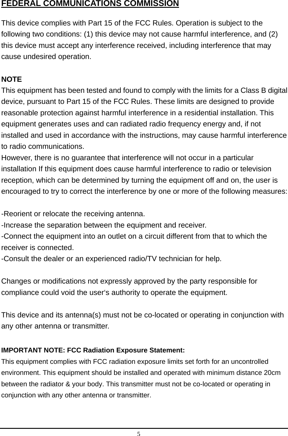 5  FEDERAL COMMUNICATIONS COMMISSION This device complies with Part 15 of the FCC Rules. Operation is subject to the following two conditions: (1) this device may not cause harmful interference, and (2) this device must accept any interference received, including interference that may cause undesired operation.  NOTE This equipment has been tested and found to comply with the limits for a Class B digital device, pursuant to Part 15 of the FCC Rules. These limits are designed to provide reasonable protection against harmful interference in a residential installation. This equipment generates uses and can radiated radio frequency energy and, if not installed and used in accordance with the instructions, may cause harmful interference to radio communications. However, there is no guarantee that interference will not occur in a particular installation If this equipment does cause harmful interference to radio or television reception, which can be determined by turning the equipment off and on, the user is encouraged to try to correct the interference by one or more of the following measures:  -Reorient or relocate the receiving antenna. -Increase the separation between the equipment and receiver. -Connect the equipment into an outlet on a circuit different from that to which the receiver is connected. -Consult the dealer or an experienced radio/TV technician for help.  Changes or modifications not expressly approved by the party responsible for compliance could void the user‘s authority to operate the equipment.  This device and its antenna(s) must not be co-located or operating in conjunction with any other antenna or transmitter.  IMPORTANT NOTE: FCC Radiation Exposure Statement:   This equipment complies with FCC radiation exposure limits set forth for an uncontrolled environment. This equipment should be installed and operated with minimum distance 20cm between the radiator &amp; your body. This transmitter must not be co-located or operating in conjunction with any other antenna or transmitter.     