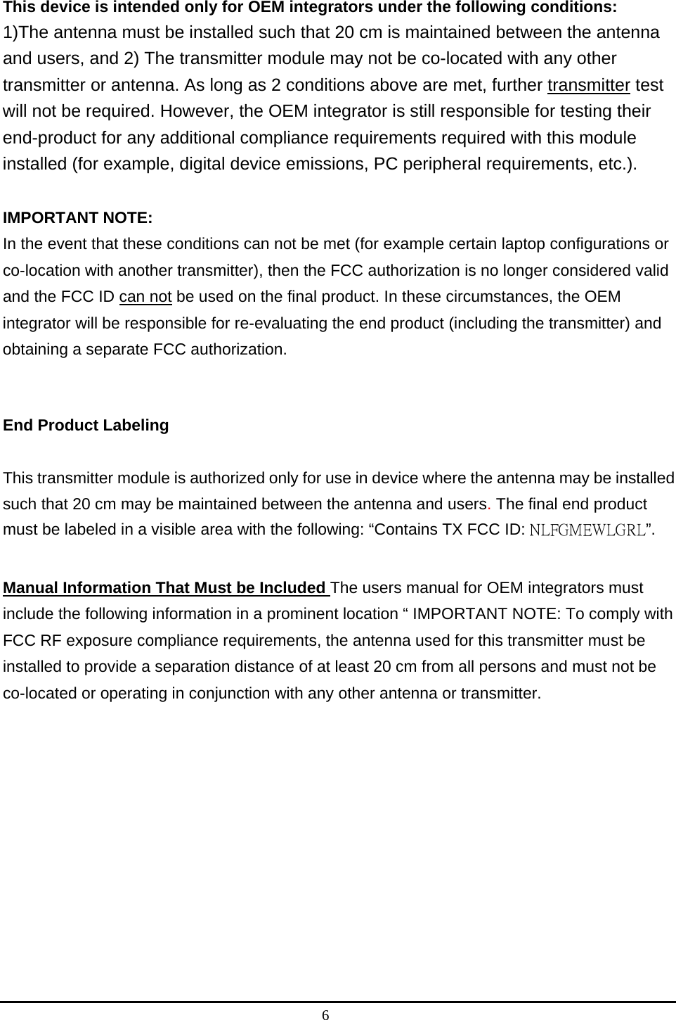 6  This device is intended only for OEM integrators under the following conditions:   1)The antenna must be installed such that 20 cm is maintained between the antenna and users, and 2) The transmitter module may not be co-located with any other transmitter or antenna. As long as 2 conditions above are met, further transmitter test will not be required. However, the OEM integrator is still responsible for testing their end-product for any additional compliance requirements required with this module installed (for example, digital device emissions, PC peripheral requirements, etc.).    IMPORTANT NOTE:   In the event that these conditions can not be met (for example certain laptop configurations or co-location with another transmitter), then the FCC authorization is no longer considered valid and the FCC ID can not be used on the final product. In these circumstances, the OEM integrator will be responsible for re-evaluating the end product (including the transmitter) and obtaining a separate FCC authorization.     End Product Labeling   This transmitter module is authorized only for use in device where the antenna may be installed such that 20 cm may be maintained between the antenna and users. The final end product must be labeled in a visible area with the following: “Contains TX FCC ID: NLFGMEWLGRL”.   Manual Information That Must be Included The users manual for OEM integrators must include the following information in a prominent location “ IMPORTANT NOTE: To comply with FCC RF exposure compliance requirements, the antenna used for this transmitter must be installed to provide a separation distance of at least 20 cm from all persons and must not be co-located or operating in conjunction with any other antenna or transmitter.      