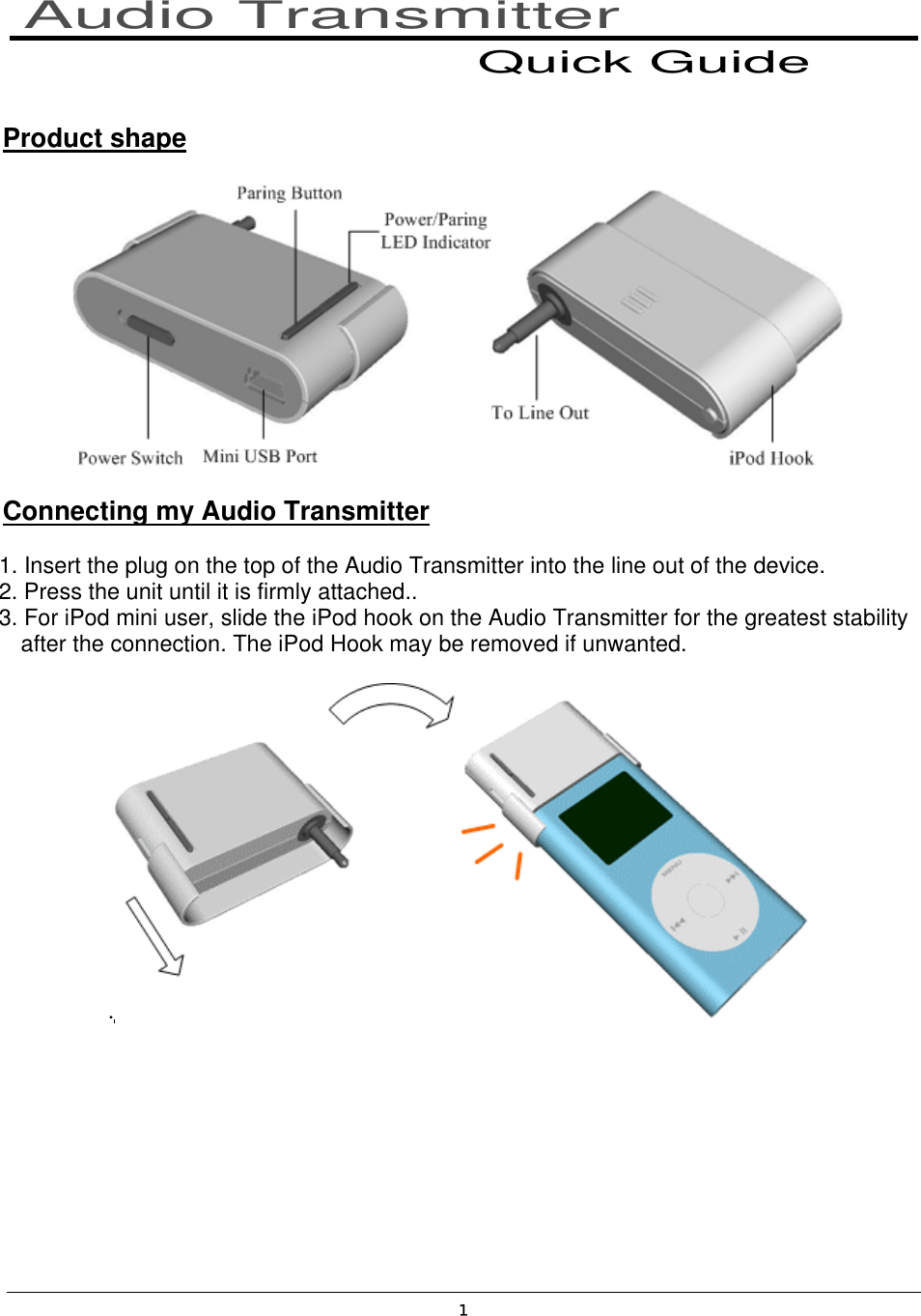 1   Product shape   Connecting my Audio Transmitter 1. Insert the plug on the top of the Audio Transmitter into the line out of the device. 2. Press the unit until it is firmly attached.. 3. For iPod mini user, slide the iPod hook on the Audio Transmitter for the greatest stability     after the connection. The iPod Hook may be removed if unwanted. .      Audio Transmitter Quick Guide 