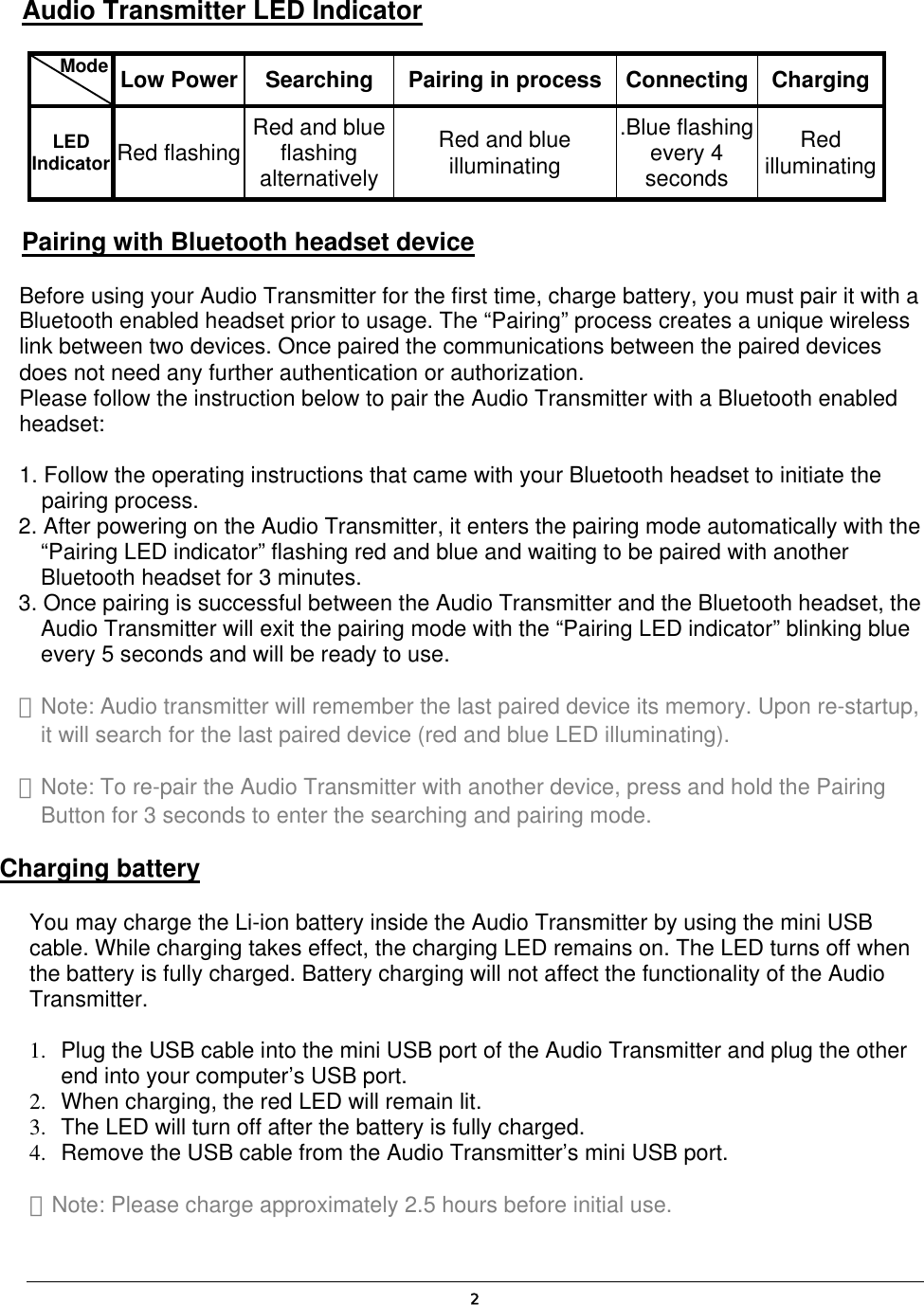  2Audio Transmitter LED Indicator    Mode   Low Power  Searching  Pairing in process Connecting  ChargingLED Indicator Red flashing  Red and blue flashing alternativelyRed and blue illuminating .Blue flashing every 4 seconds Red illuminatingPairing with Bluetooth headset device Before using your Audio Transmitter for the first time, charge battery, you must pair it with a Bluetooth enabled headset prior to usage. The “Pairing” process creates a unique wireless link between two devices. Once paired the communications between the paired devices does not need any further authentication or authorization. Please follow the instruction below to pair the Audio Transmitter with a Bluetooth enabled headset:  1. Follow the operating instructions that came with your Bluetooth headset to initiate the pairing process. 2. After powering on the Audio Transmitter, it enters the pairing mode automatically with the “Pairing LED indicator” flashing red and blue and waiting to be paired with another Bluetooth headset for 3 minutes. 3. Once pairing is successful between the Audio Transmitter and the Bluetooth headset, the Audio Transmitter will exit the pairing mode with the “Pairing LED indicator” blinking blue every 5 seconds and will be ready to use. ＊Note: Audio transmitter will remember the last paired device its memory. Upon re-startup, it will search for the last paired device (red and blue LED illuminating). ＊Note: To re-pair the Audio Transmitter with another device, press and hold the Pairing Button for 3 seconds to enter the searching and pairing mode. Charging battery You may charge the Li-ion battery inside the Audio Transmitter by using the mini USB cable. While charging takes effect, the charging LED remains on. The LED turns off when the battery is fully charged. Battery charging will not affect the functionality of the Audio Transmitter.  1.  Plug the USB cable into the mini USB port of the Audio Transmitter and plug the other end into your computer’s USB port. 2.  When charging, the red LED will remain lit. 3.  The LED will turn off after the battery is fully charged. 4.  Remove the USB cable from the Audio Transmitter’s mini USB port. ＊Note: Please charge approximately 2.5 hours before initial use. 