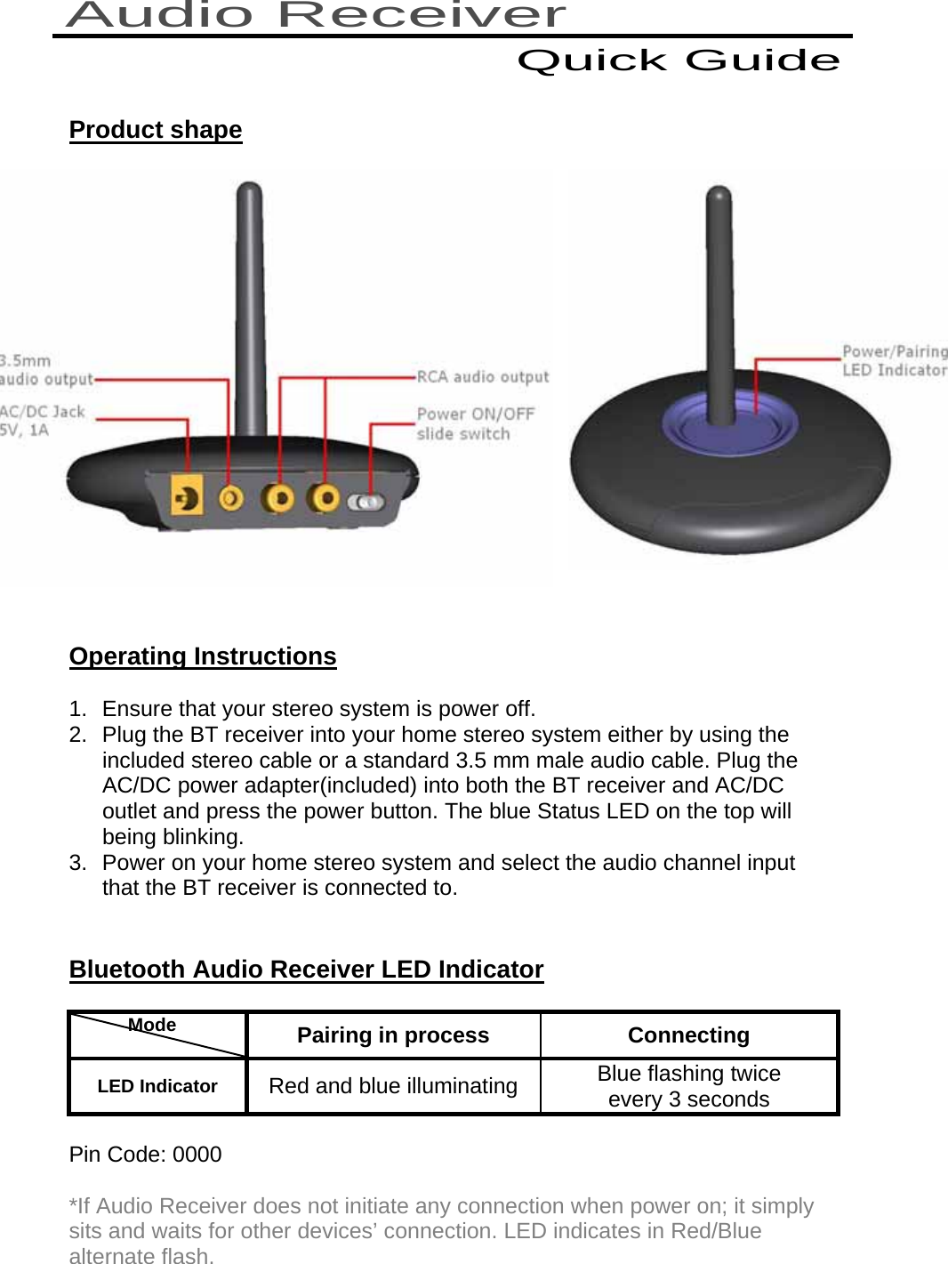    Product shape                                                                                                              Operating Instructions 1.  Ensure that your stereo system is power off. 2.  Plug the BT receiver into your home stereo system either by using the included stereo cable or a standard 3.5 mm male audio cable. Plug the AC/DC power adapter(included) into both the BT receiver and AC/DC outlet and press the power button. The blue Status LED on the top will being blinking. 3.  Power on your home stereo system and select the audio channel input that the BT receiver is connected to.   Bluetooth Audio Receiver LED Indicator            Mode    Pairing in process  Connecting LED Indicator  Red and blue illuminating  Blue flashing twice  every 3 seconds  Pin Code: 0000 *If Audio Receiver does not initiate any connection when power on; it simply sits and waits for other devices’ connection. LED indicates in Red/Blue alternate flash. Audio Receiver Quick Guide 