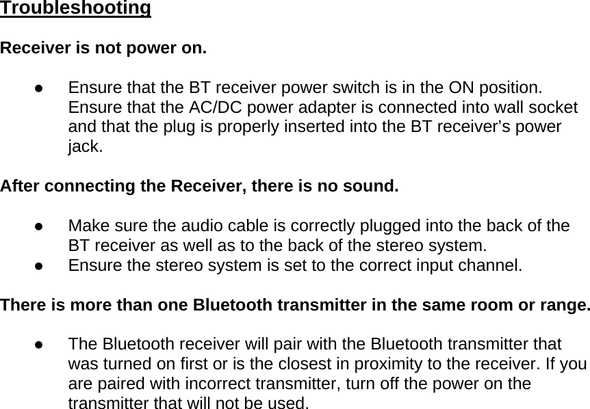 Troubleshooting Receiver is not power on. z Ensure that the BT receiver power switch is in the ON position. Ensure that the AC/DC power adapter is connected into wall socket and that the plug is properly inserted into the BT receiver’s power jack. After connecting the Receiver, there is no sound. z Make sure the audio cable is correctly plugged into the back of the BT receiver as well as to the back of the stereo system. z Ensure the stereo system is set to the correct input channel. There is more than one Bluetooth transmitter in the same room or range. z The Bluetooth receiver will pair with the Bluetooth transmitter that was turned on first or is the closest in proximity to the receiver. If you are paired with incorrect transmitter, turn off the power on the transmitter that will not be used.  