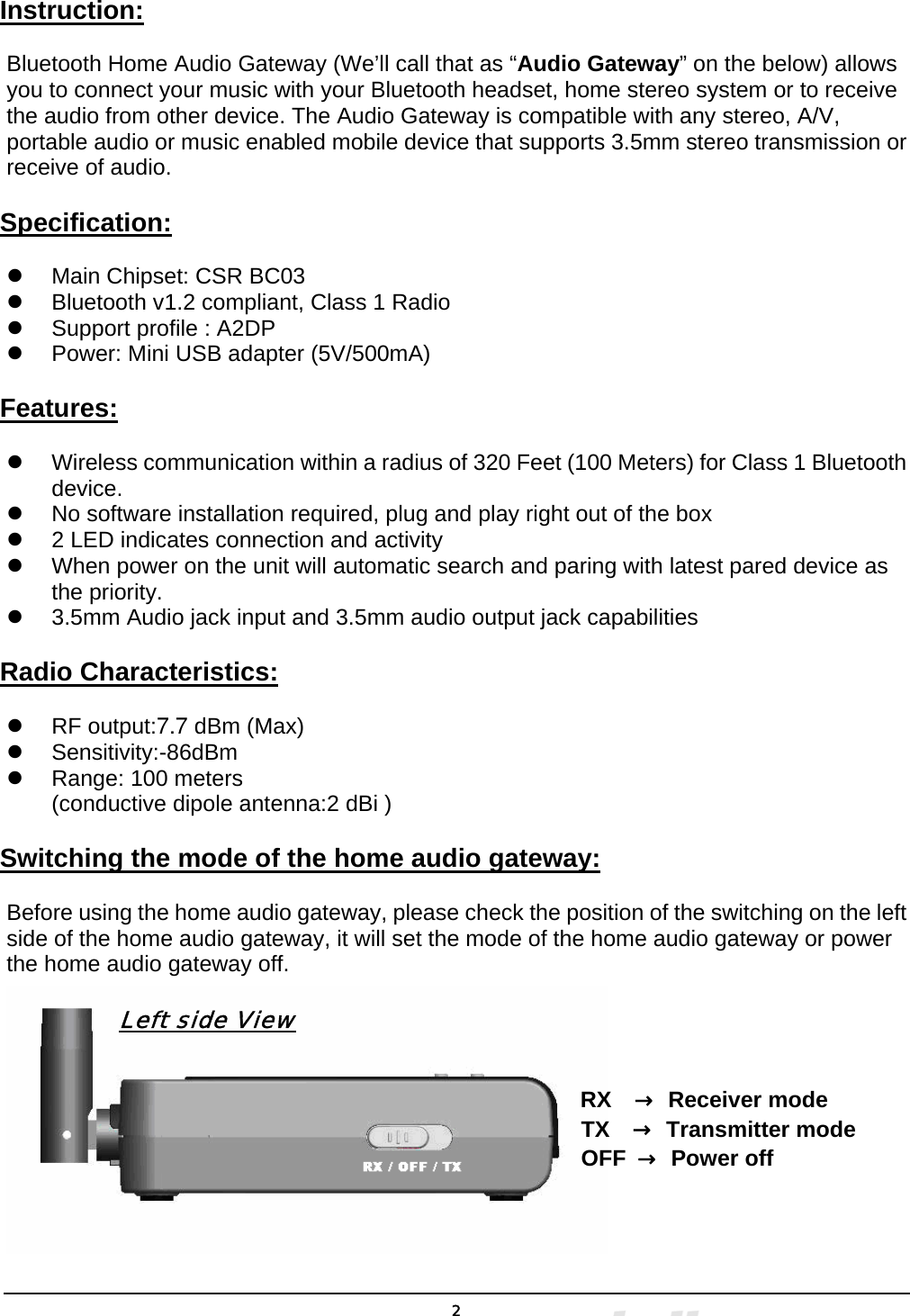  2Instruction: Bluetooth Home Audio Gateway (We’ll call that as “Audio Gateway” on the below) allows you to connect your music with your Bluetooth headset, home stereo system or to receive the audio from other device. The Audio Gateway is compatible with any stereo, A/V, portable audio or music enabled mobile device that supports 3.5mm stereo transmission or receive of audio. Specification: z  Main Chipset: CSR BC03 z  Bluetooth v1.2 compliant, Class 1 Radio z  Support profile : A2DP z  Power: Mini USB adapter (5V/500mA) Features: z  Wireless communication within a radius of 320 Feet (100 Meters) for Class 1 Bluetooth device. z  No software installation required, plug and play right out of the box z  2 LED indicates connection and activity z  When power on the unit will automatic search and paring with latest pared device as the priority. z  3.5mm Audio jack input and 3.5mm audio output jack capabilities Radio Characteristics: z  RF output:7.7 dBm (Max) z Sensitivity:-86dBm z  Range: 100 meters (conductive dipole antenna:2 dBi ) Switching the mode of the home audio gateway: Before using the home audio gateway, please check the position of the switching on the left side of the home audio gateway, it will set the mode of the home audio gateway or power the home audio gateway off.            Left side View                                                                RX  → Receiver mode                                                    TX  → Transmitter mode                                                    OFF → Power off    