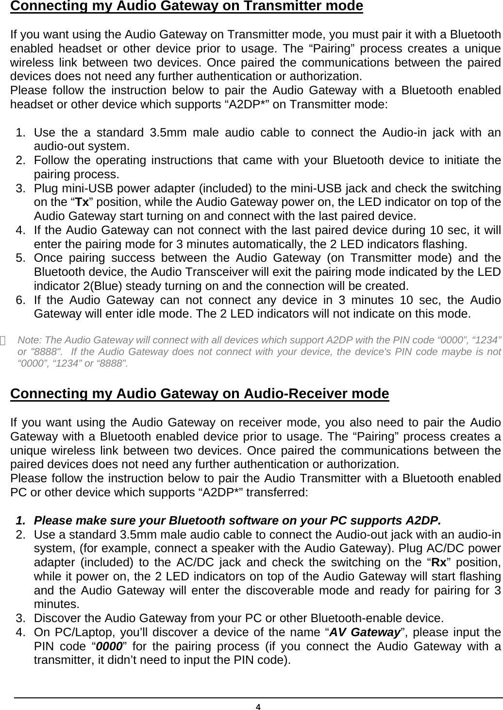  4Connecting my Audio Gateway on Transmitter mode  If you want using the Audio Gateway on Transmitter mode, you must pair it with a Bluetooth enabled headset or other device prior to usage. The “Pairing” process creates a unique wireless link between two devices. Once paired the communications between the paired devices does not need any further authentication or authorization. Please follow the instruction below to pair the Audio Gateway with a Bluetooth enabled headset or other device which supports “A2DP*” on Transmitter mode: 1.  Use the a standard 3.5mm male audio cable to connect the Audio-in jack with an audio-out system.   2.  Follow the operating instructions that came with your Bluetooth device to initiate the pairing process. 3.  Plug mini-USB power adapter (included) to the mini-USB jack and check the switching on the “Tx” position, while the Audio Gateway power on, the LED indicator on top of the Audio Gateway start turning on and connect with the last paired device. 4.  If the Audio Gateway can not connect with the last paired device during 10 sec, it will enter the pairing mode for 3 minutes automatically, the 2 LED indicators flashing. 5.  Once pairing success between the Audio Gateway (on Transmitter mode) and the Bluetooth device, the Audio Transceiver will exit the pairing mode indicated by the LED indicator 2(Blue) steady turning on and the connection will be created. 6.  If the Audio Gateway can not connect any device in 3 minutes 10 sec, the Audio Gateway will enter idle mode. The 2 LED indicators will not indicate on this mode.  ＊  Note: The Audio Gateway will connect with all devices which support A2DP with the PIN code “0000”, “1234” or &quot;8888&quot;.  If the Audio Gateway does not connect with your device, the device&apos;s PIN code maybe is not “0000”, “1234” or “8888”.  Connecting my Audio Gateway on Audio-Receiver mode  If you want using the Audio Gateway on receiver mode, you also need to pair the Audio Gateway with a Bluetooth enabled device prior to usage. The “Pairing” process creates a unique wireless link between two devices. Once paired the communications between the paired devices does not need any further authentication or authorization. Please follow the instruction below to pair the Audio Transmitter with a Bluetooth enabled PC or other device which supports “A2DP*” transferred: 1.  Please make sure your Bluetooth software on your PC supports A2DP. 2.  Use a standard 3.5mm male audio cable to connect the Audio-out jack with an audio-in system, (for example, connect a speaker with the Audio Gateway). Plug AC/DC power adapter (included) to the AC/DC jack and check the switching on the “Rx” position, while it power on, the 2 LED indicators on top of the Audio Gateway will start flashing and the Audio Gateway will enter the discoverable mode and ready for pairing for 3 minutes. 3.  Discover the Audio Gateway from your PC or other Bluetooth-enable device. 4.  On PC/Laptop, you’ll discover a device of the name “AV Gateway”, please input the PIN code “0000” for the pairing process (if you connect the Audio Gateway with a transmitter, it didn’t need to input the PIN code). 