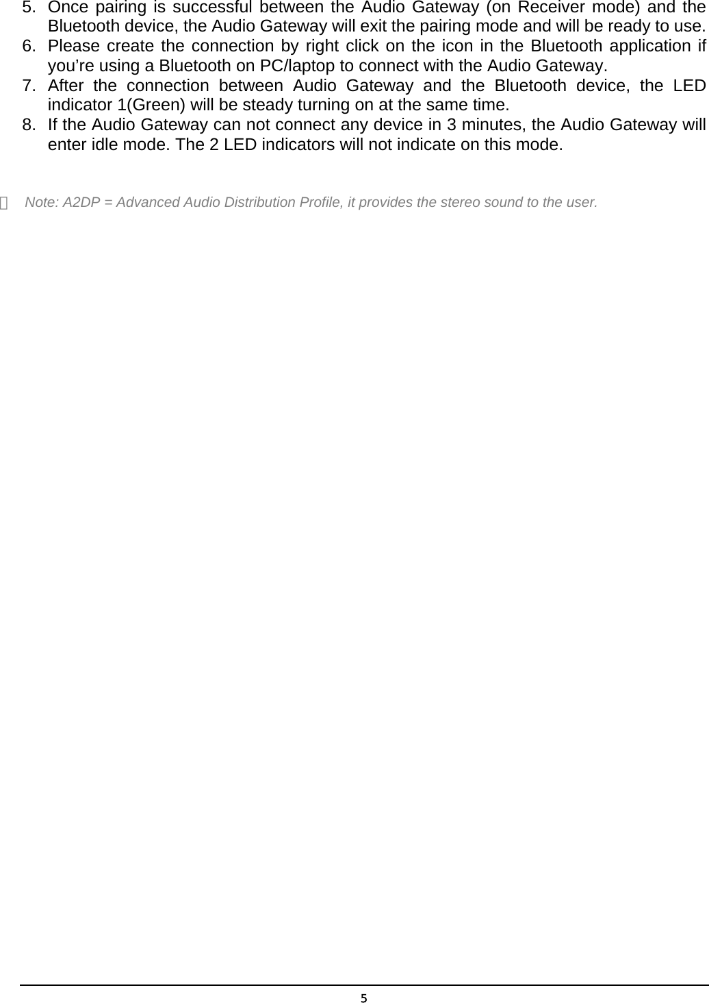  55.  Once pairing is successful between the Audio Gateway (on Receiver mode) and the Bluetooth device, the Audio Gateway will exit the pairing mode and will be ready to use. 6.  Please create the connection by right click on the icon in the Bluetooth application if you’re using a Bluetooth on PC/laptop to connect with the Audio Gateway. 7. After the connection between Audio Gateway and the Bluetooth device, the LED indicator 1(Green) will be steady turning on at the same time. 8.  If the Audio Gateway can not connect any device in 3 minutes, the Audio Gateway will enter idle mode. The 2 LED indicators will not indicate on this mode.  ＊  Note: A2DP = Advanced Audio Distribution Profile, it provides the stereo sound to the user.   