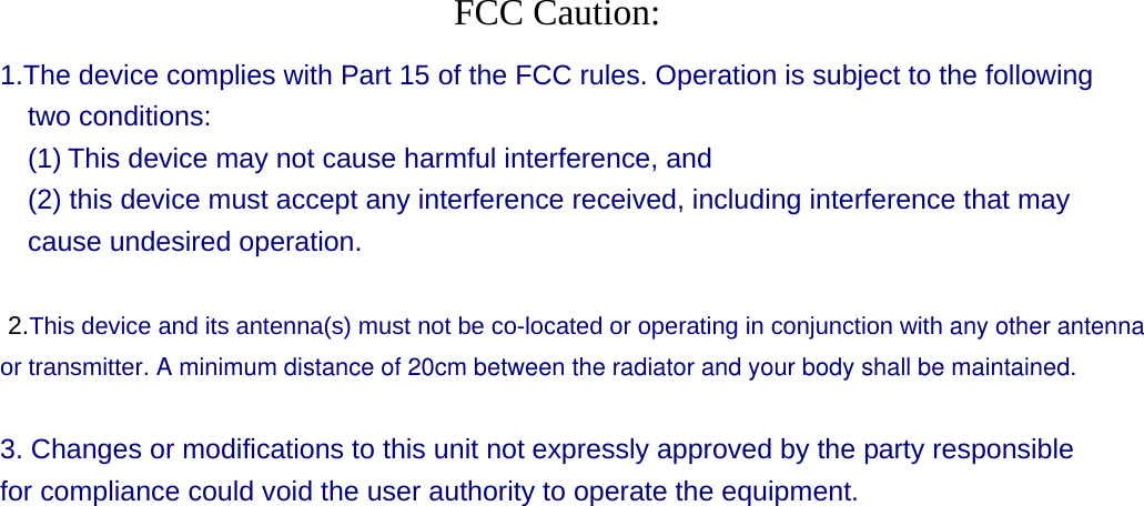  FCC Caution: 1.The device complies with Part 15 of the FCC rules. Operation is subject to the following two conditions:   (1) This device may not cause harmful interference, and     (2) this device must accept any interference received, including interference that may cause undesired operation.    2.This device and its antenna(s) must not be co-located or operating in conjunction with any other antennaor transmitter. A minimum distance of 20cm between the radiator and your body shall be maintained. 3. Changes or modifications to this unit not expressly approved by the party responsible for compliance could void the user authority to operate the equipment.  