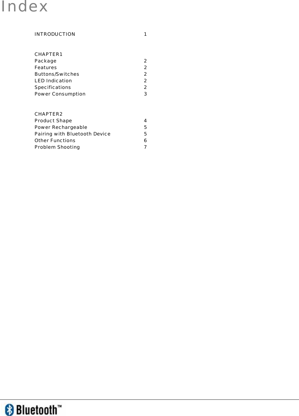   Index INTRODUCTION 1 CHAPTER1 Package 2 Features 2 Buttons/Switches 2 LED Indication  2 Specifications 2 Power Consumption  3 CHAPTER2 Product Shape  4 Power Rechargeable  5 Pairing with Bluetooth Device  5 Other Functions   6 Problem Shooting  7 