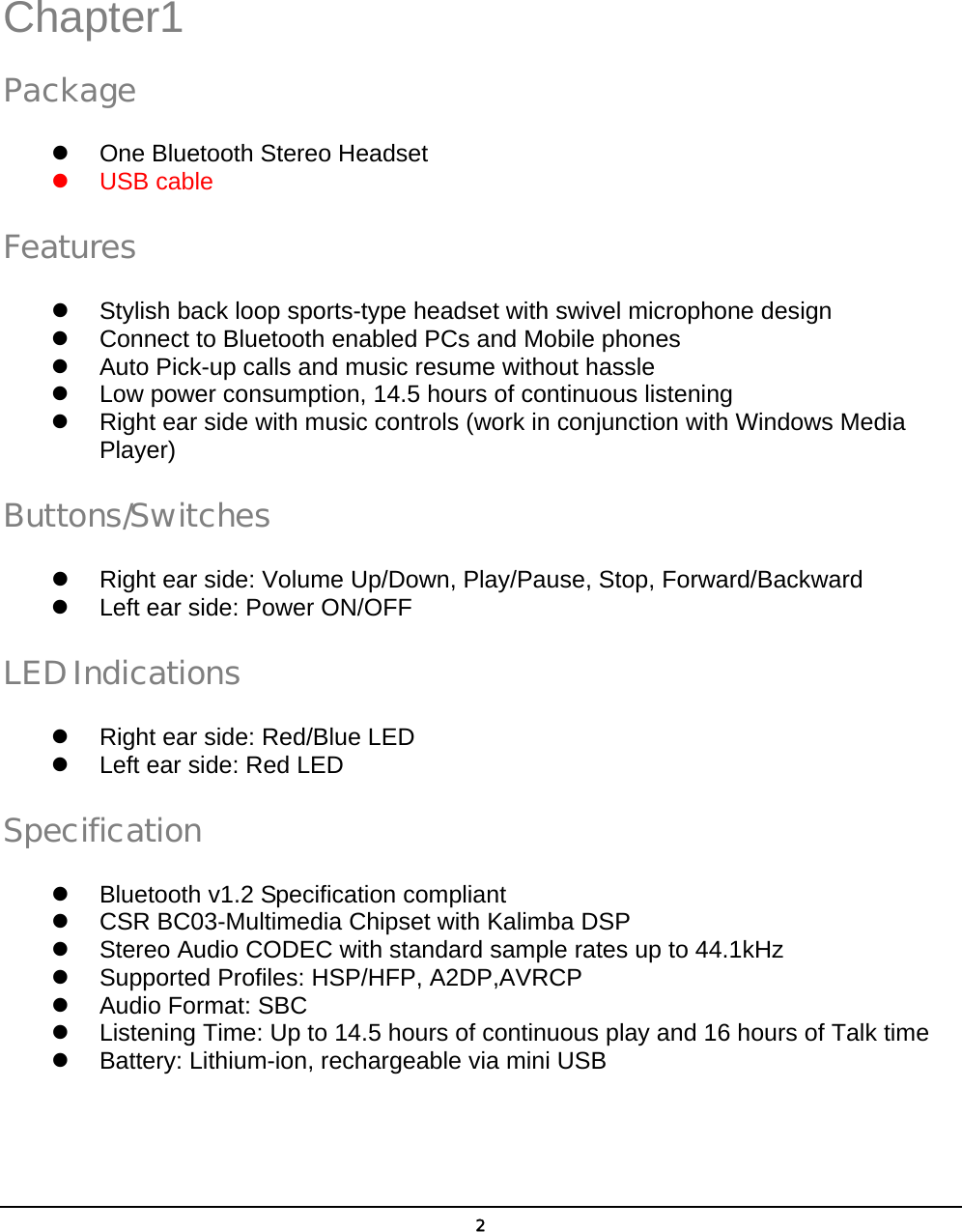  2 Chapter1 Package z  One Bluetooth Stereo Headset z USB cable Features z  Stylish back loop sports-type headset with swivel microphone design   z  Connect to Bluetooth enabled PCs and Mobile phones z  Auto Pick-up calls and music resume without hassle   z  Low power consumption, 14.5 hours of continuous listening z  Right ear side with music controls (work in conjunction with Windows Media Player) Buttons/Switches z  Right ear side: Volume Up/Down, Play/Pause, Stop, Forward/Backward z  Left ear side: Power ON/OFF         LED Indications z  Right ear side: Red/Blue LED z  Left ear side: Red LED     Specification z  Bluetooth v1.2 Specification compliant z  CSR BC03-Multimedia Chipset with Kalimba DSP z  Stereo Audio CODEC with standard sample rates up to 44.1kHz   z  Supported Profiles: HSP/HFP, A2DP,AVRCP   z  Audio Format: SBC   z  Listening Time: Up to 14.5 hours of continuous play and 16 hours of Talk time   z  Battery: Lithium-ion, rechargeable via mini USB    1 