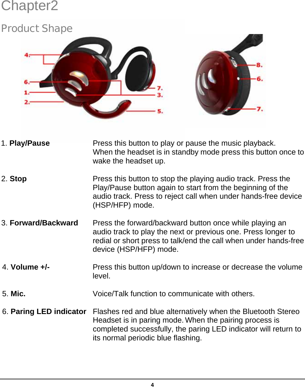   4 Chapter2 Product Shape           1. Play/Pause  Press this button to play or pause the music playback.           When the headset is in standby mode press this button once to wake the headset up.  2. Stop  Press this button to stop the playing audio track. Press the Play/Pause button again to start from the beginning of the audio track. Press to reject call when under hands-free device (HSP/HFP) mode.    3. Forward/Backward  Press the forward/backward button once while playing an audio track to play the next or previous one. Press longer to redial or short press to talk/end the call when under hands-free   device (HSP/HFP) mode.  4. Volume +/-  Press this button up/down to increase or decrease the volume     level.  5. Mic.  Voice/Talk function to communicate with others.  6. Paring LED indicator  Flashes red and blue alternatively when the Bluetooth Stereo          Headset is in paring mode. When the pairing process is                 completed successfully, the paring LED indicator will return to        its normal periodic blue flashing.  2 