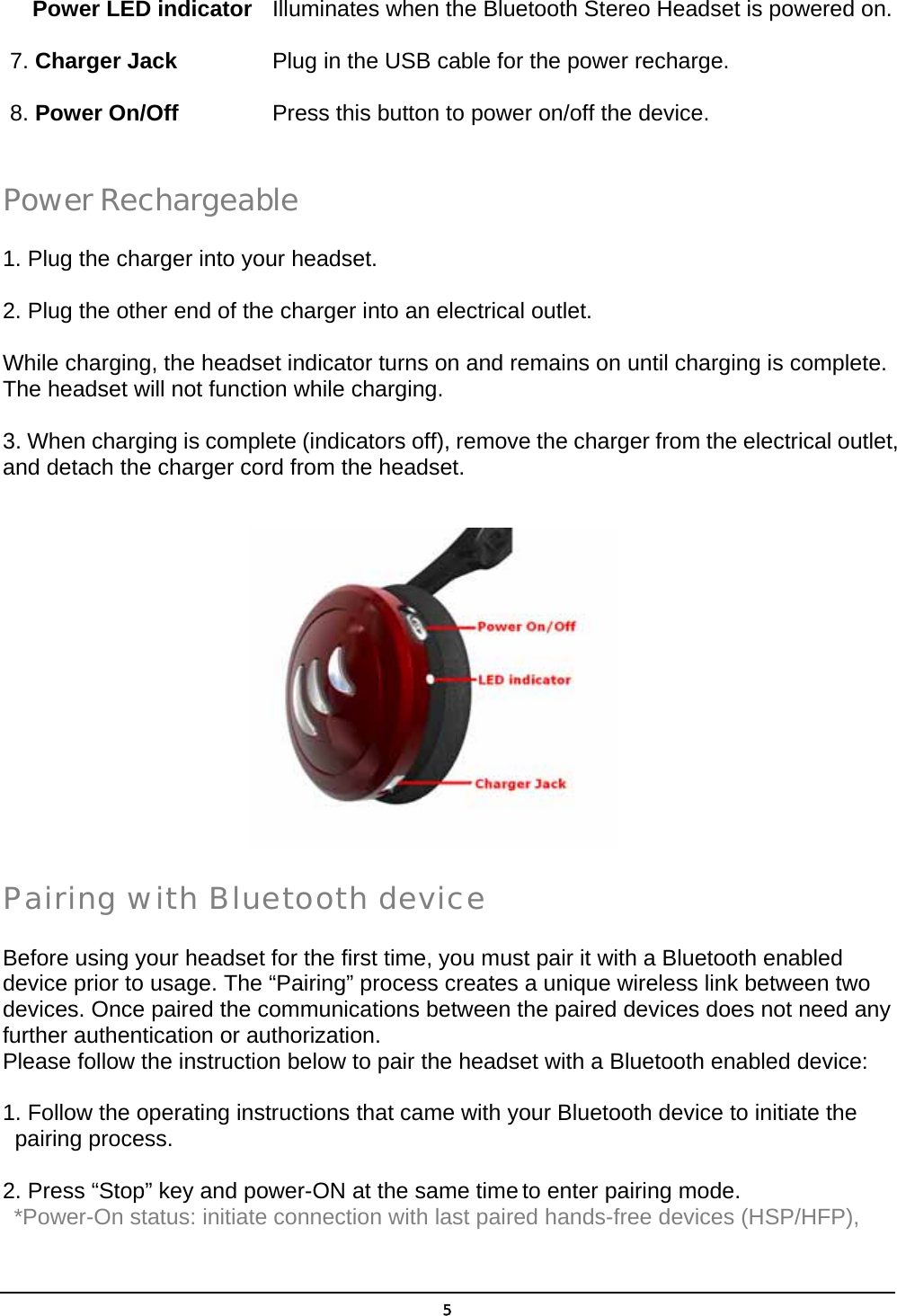   5  Power LED indicator   Illuminates when the Bluetooth Stereo Headset is powered on. 7. Charger Jack         Plug in the USB cable for the power recharge. 8. Power On/Off     Press this button to power on/off the device.         Power Rechargeable 1. Plug the charger into your headset. 2. Plug the other end of the charger into an electrical outlet. While charging, the headset indicator turns on and remains on until charging is complete. The headset will not function while charging.   3. When charging is complete (indicators off), remove the charger from the electrical outlet, and detach the charger cord from the headset.        Pairing with Bluetooth device Before using your headset for the first time, you must pair it with a Bluetooth enabled device prior to usage. The “Pairing” process creates a unique wireless link between two devices. Once paired the communications between the paired devices does not need any further authentication or authorization. Please follow the instruction below to pair the headset with a Bluetooth enabled device:  1. Follow the operating instructions that came with your Bluetooth device to initiate the     pairing process. 2. Press “Stop” key and power-ON at the same time to enter pairing mode.  *Power-On status: initiate connection with last paired hands-free devices (HSP/HFP),   