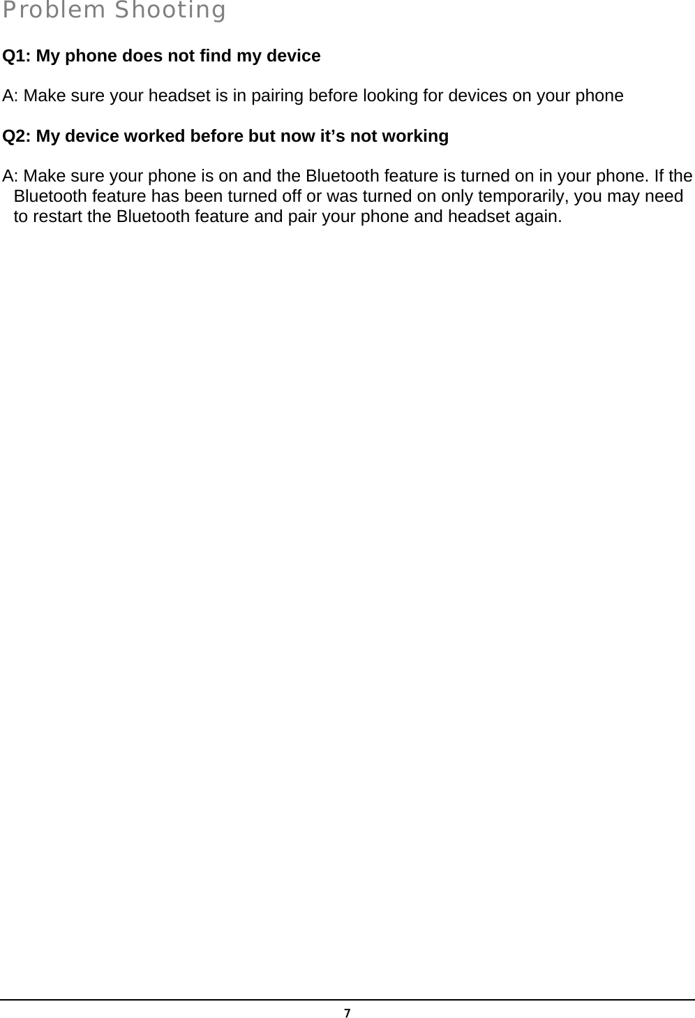   7Problem Shooting Q1: My phone does not find my device  A: Make sure your headset is in pairing before looking for devices on your phone    Q2: My device worked before but now it’s not working  A: Make sure your phone is on and the Bluetooth feature is turned on in your phone. If the Bluetooth feature has been turned off or was turned on only temporarily, you may need to restart the Bluetooth feature and pair your phone and headset again.      