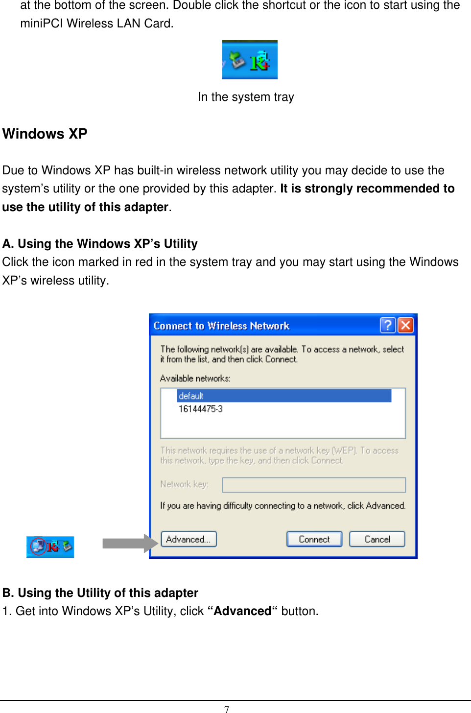  at the bottom of the screen. Double click the shortcut or the icon to start using the miniPCI Wireless LAN Card.            In the system tray  Windows XP  Due to Windows XP has built-in wireless network utility you may decide to use the system’s utility or the one provided by this adapter. It is strongly recommended to use the utility of this adapter.  A. Using the Windows XP’s Utility Click the icon marked in red in the system tray and you may start using the Windows XP’s wireless utility.         B. Using the Utility of this adapter 1. Get into Windows XP’s Utility, click “Advanced“ button. 7  