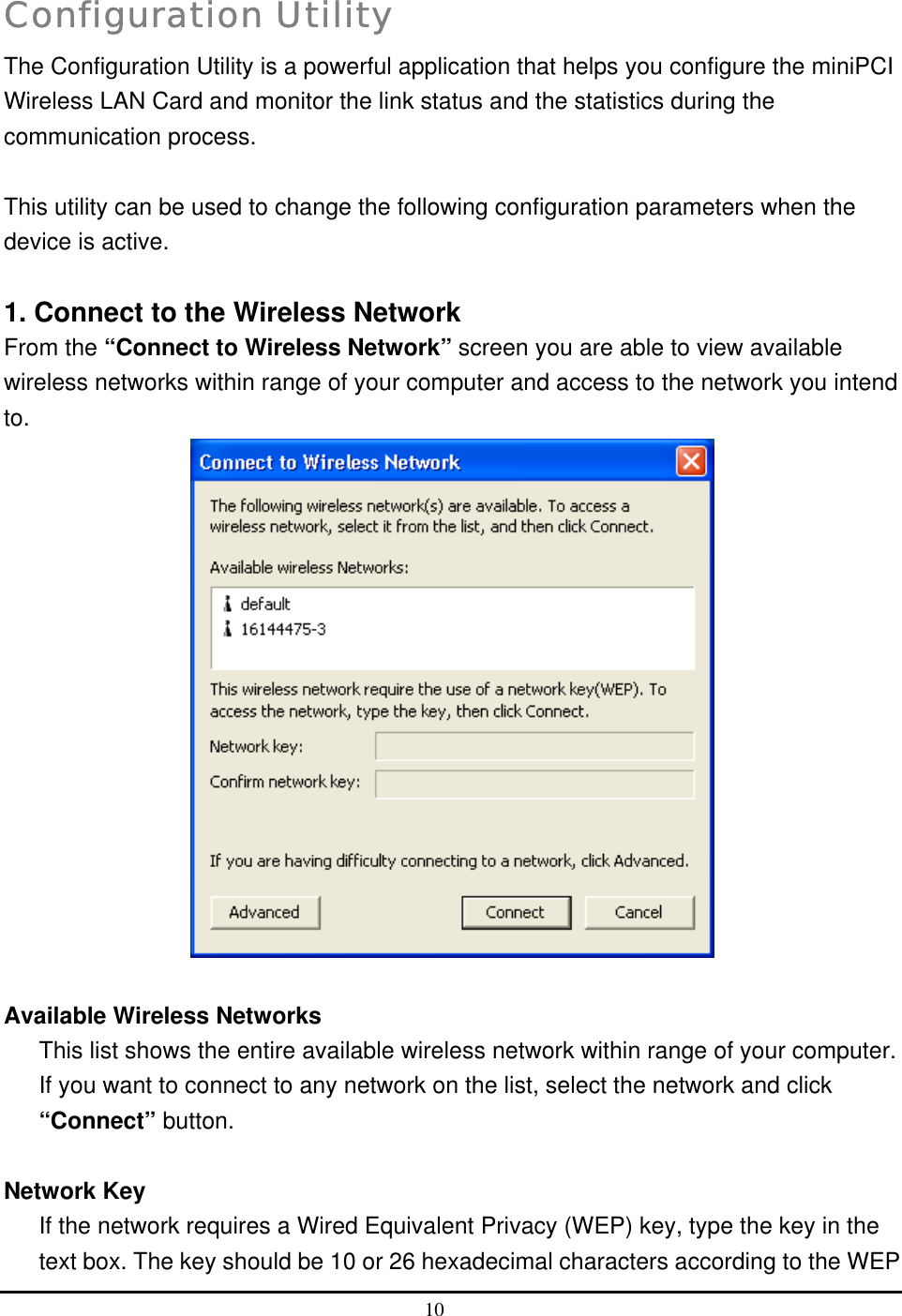   Configuration Utility The Configuration Utility is a powerful application that helps you configure the miniPCI Wireless LAN Card and monitor the link status and the statistics during the communication process.  This utility can be used to change the following configuration parameters when the device is active.  1. Connect to the Wireless Network From the “Connect to Wireless Network” screen you are able to view available wireless networks within range of your computer and access to the network you intend to.   Available Wireless Networks This list shows the entire available wireless network within range of your computer. If you want to connect to any network on the list, select the network and click “Connect” button.  Network Key If the network requires a Wired Equivalent Privacy (WEP) key, type the key in the text box. The key should be 10 or 26 hexadecimal characters according to the WEP 10  