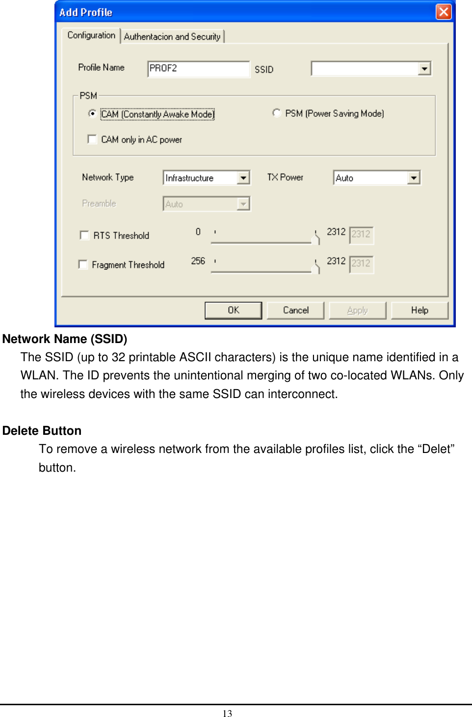   Network Name (SSID) The SSID (up to 32 printable ASCII characters) is the unique name identified in a WLAN. The ID prevents the unintentional merging of two co-located WLANs. Only the wireless devices with the same SSID can interconnect.  Delete Button To remove a wireless network from the available profiles list, click the “Delet” button.  13  
