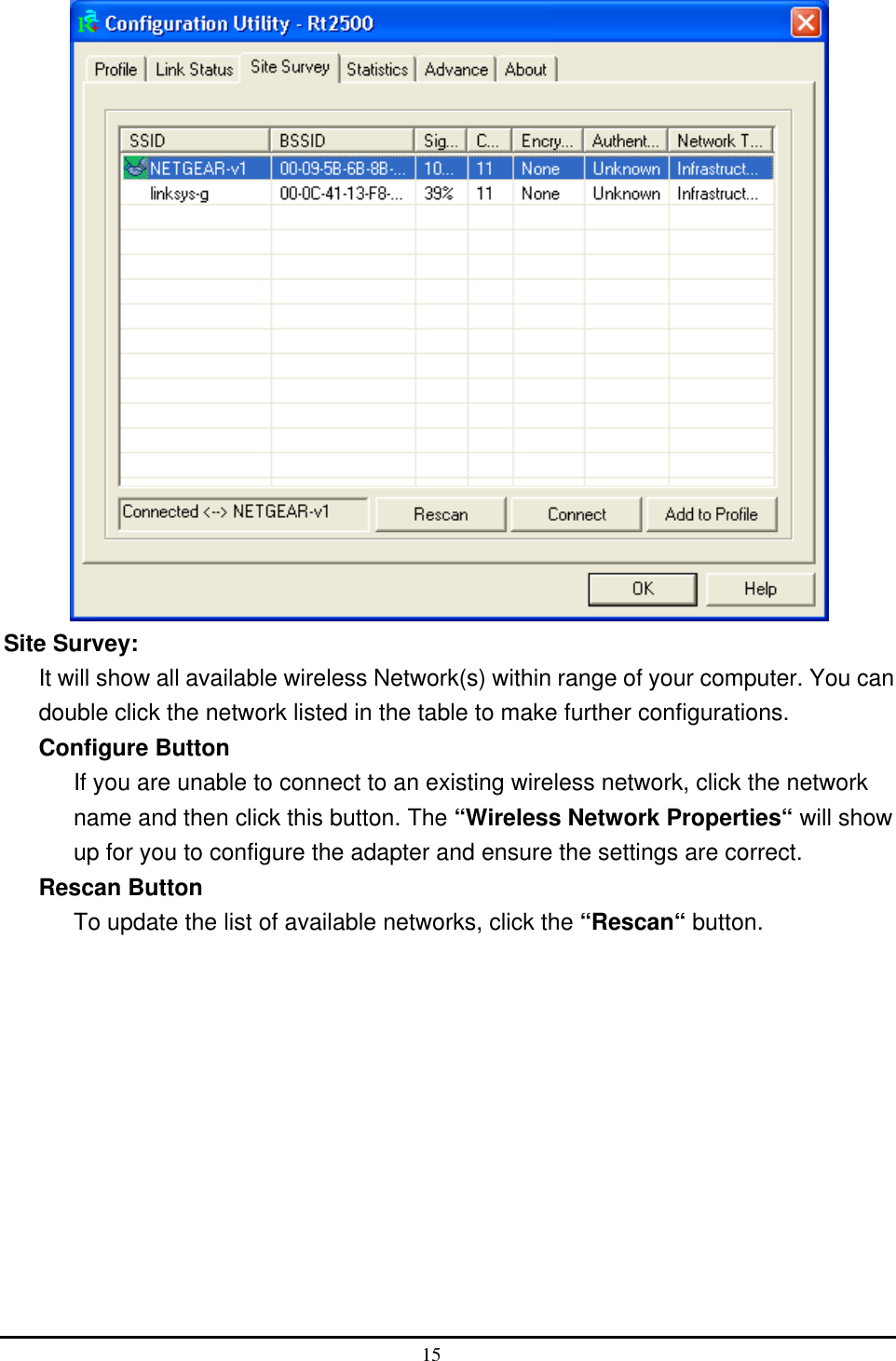   Site Survey: It will show all available wireless Network(s) within range of your computer. You can double click the network listed in the table to make further configurations. Configure Button If you are unable to connect to an existing wireless network, click the network name and then click this button. The “Wireless Network Properties“ will show up for you to configure the adapter and ensure the settings are correct. Rescan Button To update the list of available networks, click the “Rescan“ button.  15  
