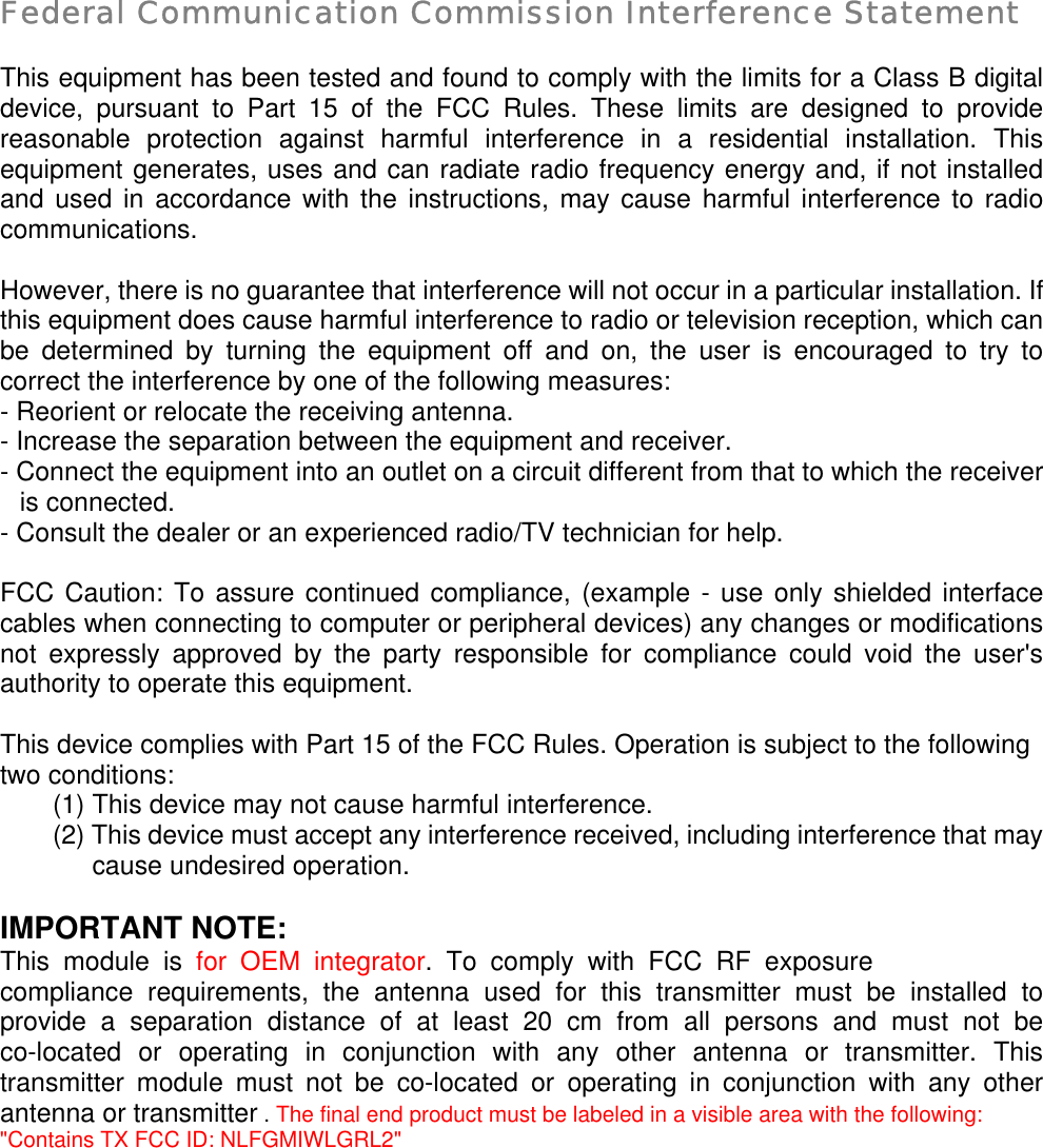  Federal Communication Commission Interference Statement  This equipment has been tested and found to comply with the limits for a Class B digital device, pursuant to Part 15 of the FCC Rules. These limits are designed to provide reasonable protection against harmful interference in a residential installation. This equipment generates, uses and can radiate radio frequency energy and, if not installed and used in accordance with the instructions, may cause harmful interference to radio communications.  However, there is no guarantee that interference will not occur in a particular installation. If this equipment does cause harmful interference to radio or television reception, which can be determined by turning the equipment off and on, the user is encouraged to try to correct the interference by one of the following measures: - Reorient or relocate the receiving antenna. - Increase the separation between the equipment and receiver. - Connect the equipment into an outlet on a circuit different from that to which the receiver is connected. - Consult the dealer or an experienced radio/TV technician for help.  FCC Caution: To assure continued compliance, (example - use only shielded interface cables when connecting to computer or peripheral devices) any changes or modifications not expressly approved by the party responsible for compliance could void the user&apos;s authority to operate this equipment.  This device complies with Part 15 of the FCC Rules. Operation is subject to the following two conditions: (1) This device may not cause harmful interference. (2) This device must accept any interference received, including interference that may cause undesired operation.  IMPORTANT NOTE: This module is for OEM integrator. To comply with FCC RF exposure compliance requirements, the antenna used for this transmitter must be installed to provide a separation distance of at least 20 cm from all persons and must not be co-located or operating in conjunction with any other antenna or transmitter. This transmitter module must not be co-located or operating in conjunction with any other antenna or transmitter . The final end product must be labeled in a visible area with the following: &quot;Contains TX FCC ID: NLFGMIWLGRL2&quot; 