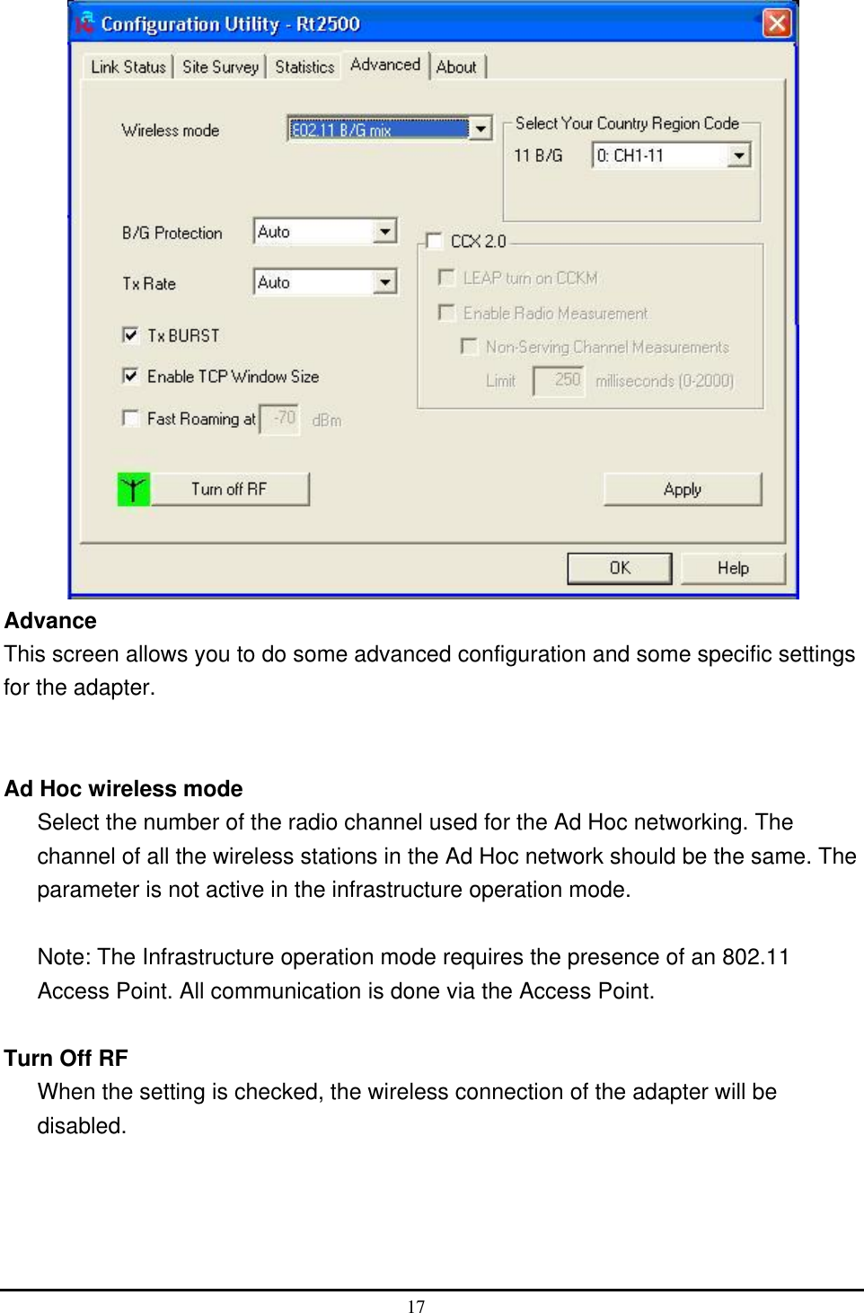   Advance This screen allows you to do some advanced configuration and some specific settings for the adapter.   Ad Hoc wireless mode Select the number of the radio channel used for the Ad Hoc networking. The channel of all the wireless stations in the Ad Hoc network should be the same. The parameter is not active in the infrastructure operation mode.  Note: The Infrastructure operation mode requires the presence of an 802.11 Access Point. All communication is done via the Access Point.  Turn Off RF   When the setting is checked, the wireless connection of the adapter will be disabled.   17  