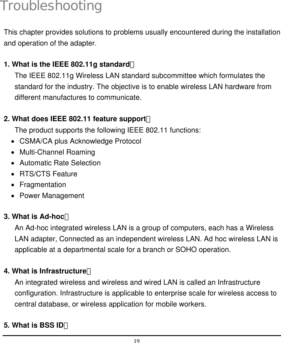  19   4 Troubleshooting This chapter provides solutions to problems usually encountered during the installation and operation of the adapter.  1. What is the IEEE 802.11g standard？ The IEEE 802.11g Wireless LAN standard subcommittee which formulates the standard for the industry. The objective is to enable wireless LAN hardware from different manufactures to communicate.  2. What does IEEE 802.11 feature support？ The product supports the following IEEE 802.11 functions: •  CSMA/CA plus Acknowledge Protocol •  Multi-Channel Roaming •  Automatic Rate Selection •  RTS/CTS Feature •  Fragmentation •  Power Management  3. What is Ad-hoc？ An Ad-hoc integrated wireless LAN is a group of computers, each has a Wireless LAN adapter, Connected as an independent wireless LAN. Ad hoc wireless LAN is applicable at a departmental scale for a branch or SOHO operation.  4. What is Infrastructure？ An integrated wireless and wireless and wired LAN is called an Infrastructure configuration. Infrastructure is applicable to enterprise scale for wireless access to central database, or wireless application for mobile workers.  5. What is BSS ID？ 