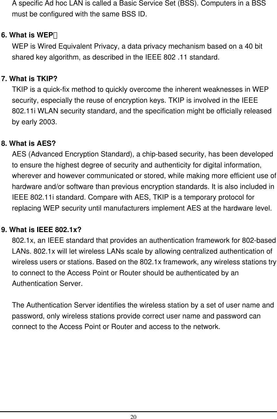  A specific Ad hoc LAN is called a Basic Service Set (BSS). Computers in a BSS must be configured with the same BSS ID.  6. What is WEP？ WEP is Wired Equivalent Privacy, a data privacy mechanism based on a 40 bit shared key algorithm, as described in the IEEE 802 .11 standard.  7. What is TKIP? TKIP is a quick-fix method to quickly overcome the inherent weaknesses in WEP security, especially the reuse of encryption keys. TKIP is involved in the IEEE 802.11i WLAN security standard, and the specification might be officially released by early 2003.  8. What is AES? AES (Advanced Encryption Standard), a chip-based security, has been developed to ensure the highest degree of security and authenticity for digital information, wherever and however communicated or stored, while making more efficient use of hardware and/or software than previous encryption standards. It is also included in IEEE 802.11i standard. Compare with AES, TKIP is a temporary protocol for replacing WEP security until manufacturers implement AES at the hardware level.  9. What is IEEE 802.1x? 802.1x, an IEEE standard that provides an authentication framework for 802-based LANs. 802.1x will let wireless LANs scale by allowing centralized authentication of wireless users or stations. Based on the 802.1x framework, any wireless stations try to connect to the Access Point or Router should be authenticated by an Authentication Server.  The Authentication Server identifies the wireless station by a set of user name and password, only wireless stations provide correct user name and password can connect to the Access Point or Router and access to the network. 20  