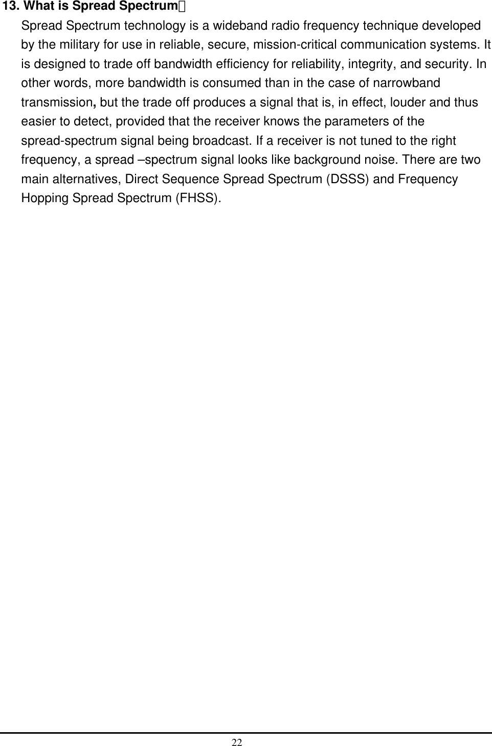  13. What is Spread Spectrum？ Spread Spectrum technology is a wideband radio frequency technique developed by the military for use in reliable, secure, mission-critical communication systems. It is designed to trade off bandwidth efficiency for reliability, integrity, and security. In other words, more bandwidth is consumed than in the case of narrowband transmission, but the trade off produces a signal that is, in effect, louder and thus easier to detect, provided that the receiver knows the parameters of the spread-spectrum signal being broadcast. If a receiver is not tuned to the right frequency, a spread –spectrum signal looks like background noise. There are two main alternatives, Direct Sequence Spread Spectrum (DSSS) and Frequency Hopping Spread Spectrum (FHSS).  22  