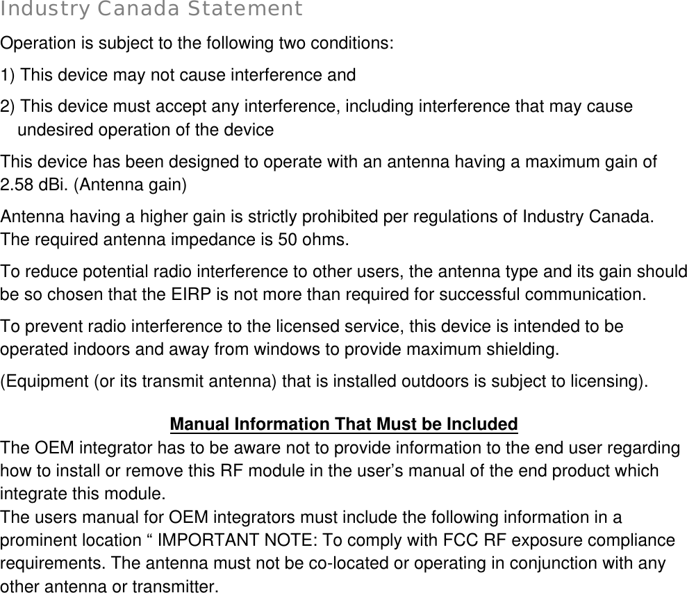  Industry Canada Statement   Operation is subject to the following two conditions: 1) This device may not cause interference and 2) This device must accept any interference, including interference that may cause undesired operation of the device This device has been designed to operate with an antenna having a maximum gain of 2.58 dBi. (Antenna gain) Antenna having a higher gain is strictly prohibited per regulations of Industry Canada.              The required antenna impedance is 50 ohms. To reduce potential radio interference to other users, the antenna type and its gain should be so chosen that the EIRP is not more than required for successful communication. To prevent radio interference to the licensed service, this device is intended to be operated indoors and away from windows to provide maximum shielding. (Equipment (or its transmit antenna) that is installed outdoors is subject to licensing).  Manual Information That Must be Included The OEM integrator has to be aware not to provide information to the end user regarding how to install or remove this RF module in the user’s manual of the end product which integrate this module. The users manual for OEM integrators must include the following information in a prominent location “ IMPORTANT NOTE: To comply with FCC RF exposure compliance requirements. The antenna must not be co-located or operating in conjunction with any other antenna or transmitter.     