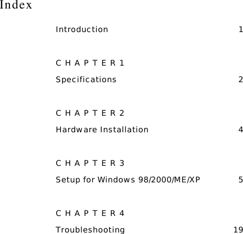 Index Introduction 1 CHAPTER1 Specifications 2 CHAPTER2 Hardware Installation  4 CHAPTER3 Setup for Windows 98/2000/ME/XP  5 CHAPTER4 Troubleshooting 19  