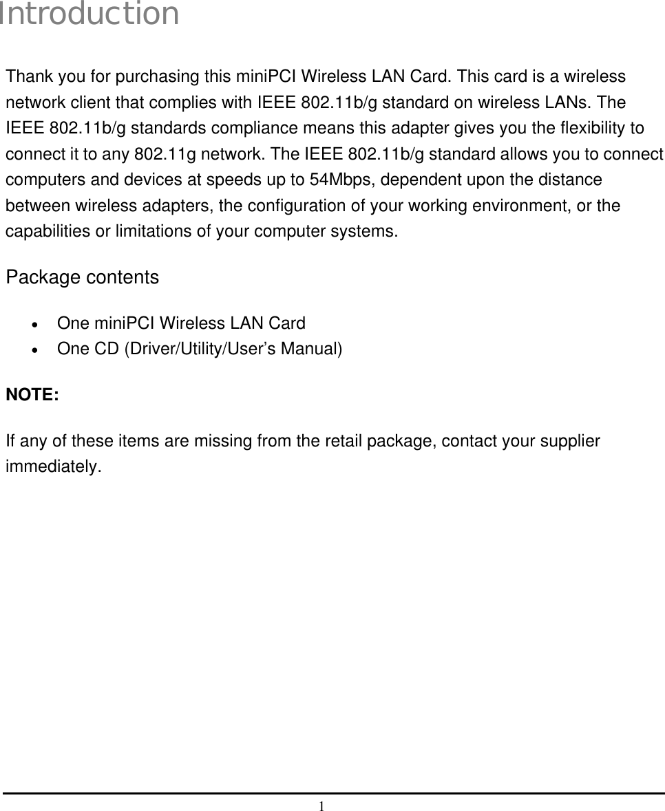  1   i Introduction Thank you for purchasing this miniPCI Wireless LAN Card. This card is a wireless network client that complies with IEEE 802.11b/g standard on wireless LANs. The IEEE 802.11b/g standards compliance means this adapter gives you the flexibility to connect it to any 802.11g network. The IEEE 802.11b/g standard allows you to connect computers and devices at speeds up to 54Mbps, dependent upon the distance between wireless adapters, the configuration of your working environment, or the capabilities or limitations of your computer systems. Package contents •  One miniPCI Wireless LAN Card •  One CD (Driver/Utility/User’s Manual) NOTE: If any of these items are missing from the retail package, contact your supplier immediately. 