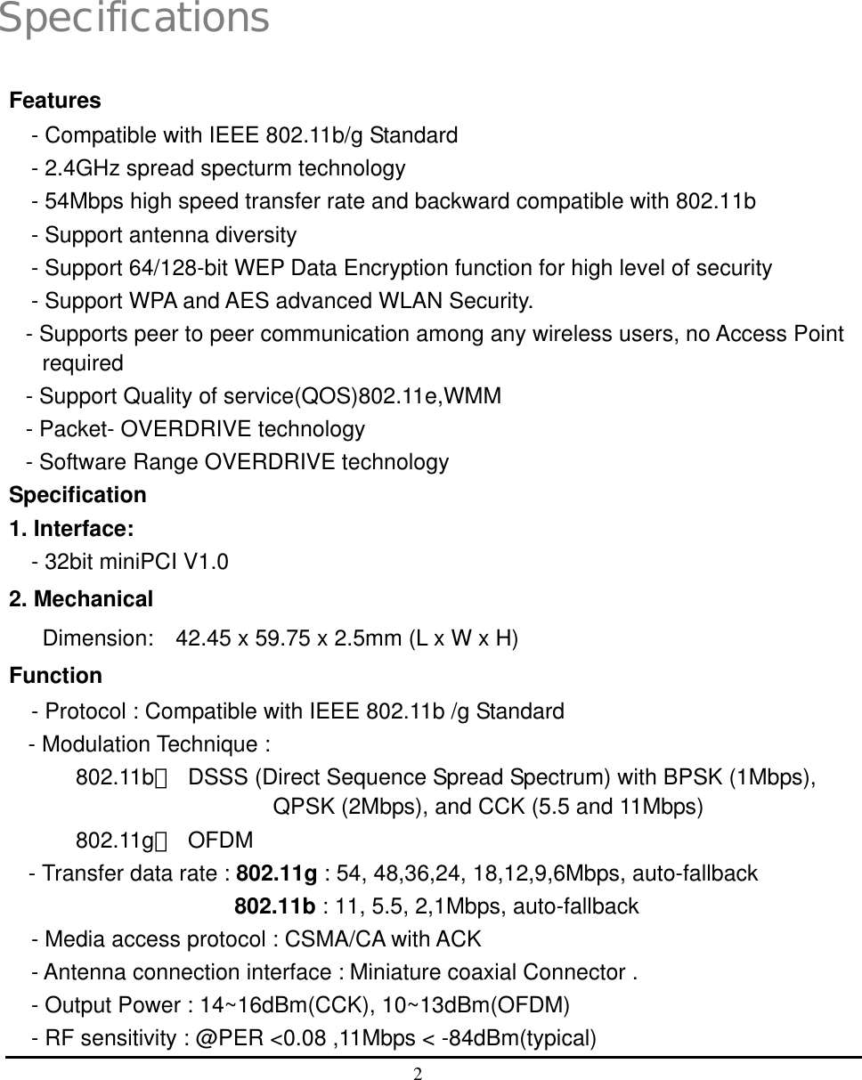  2   1 Specifications Features - Compatible with IEEE 802.11b/g Standard - 2.4GHz spread specturm technology - 54Mbps high speed transfer rate and backward compatible with 802.11b - Support antenna diversity - Support 64/128-bit WEP Data Encryption function for high level of security - Support WPA and AES advanced WLAN Security. - Supports peer to peer communication among any wireless users, no Access Point required - Support Quality of service(QOS)802.11e,WMM - Packet- OVERDRIVE technology - Software Range OVERDRIVE technology Specification 1. Interface:   - 32bit miniPCI V1.0   2. Mechanical   Dimension:  42.45 x 59.75 x 2.5mm (L x W x H) Function - Protocol : Compatible with IEEE 802.11b /g Standard - Modulation Technique : 802.11b：  DSSS (Direct Sequence Spread Spectrum) with BPSK (1Mbps), QPSK (2Mbps), and CCK (5.5 and 11Mbps) 802.11g： OFDM  - Transfer data rate : 802.11g : 54, 48,36,24, 18,12,9,6Mbps, auto-fallback                 802.11b : 11, 5.5, 2,1Mbps, auto-fallback   - Media access protocol : CSMA/CA with ACK - Antenna connection interface : Miniature coaxial Connector . - Output Power : 14~16dBm(CCK), 10~13dBm(OFDM) - RF sensitivity : @PER &lt;0.08 ,11Mbps &lt; -84dBm(typical) 