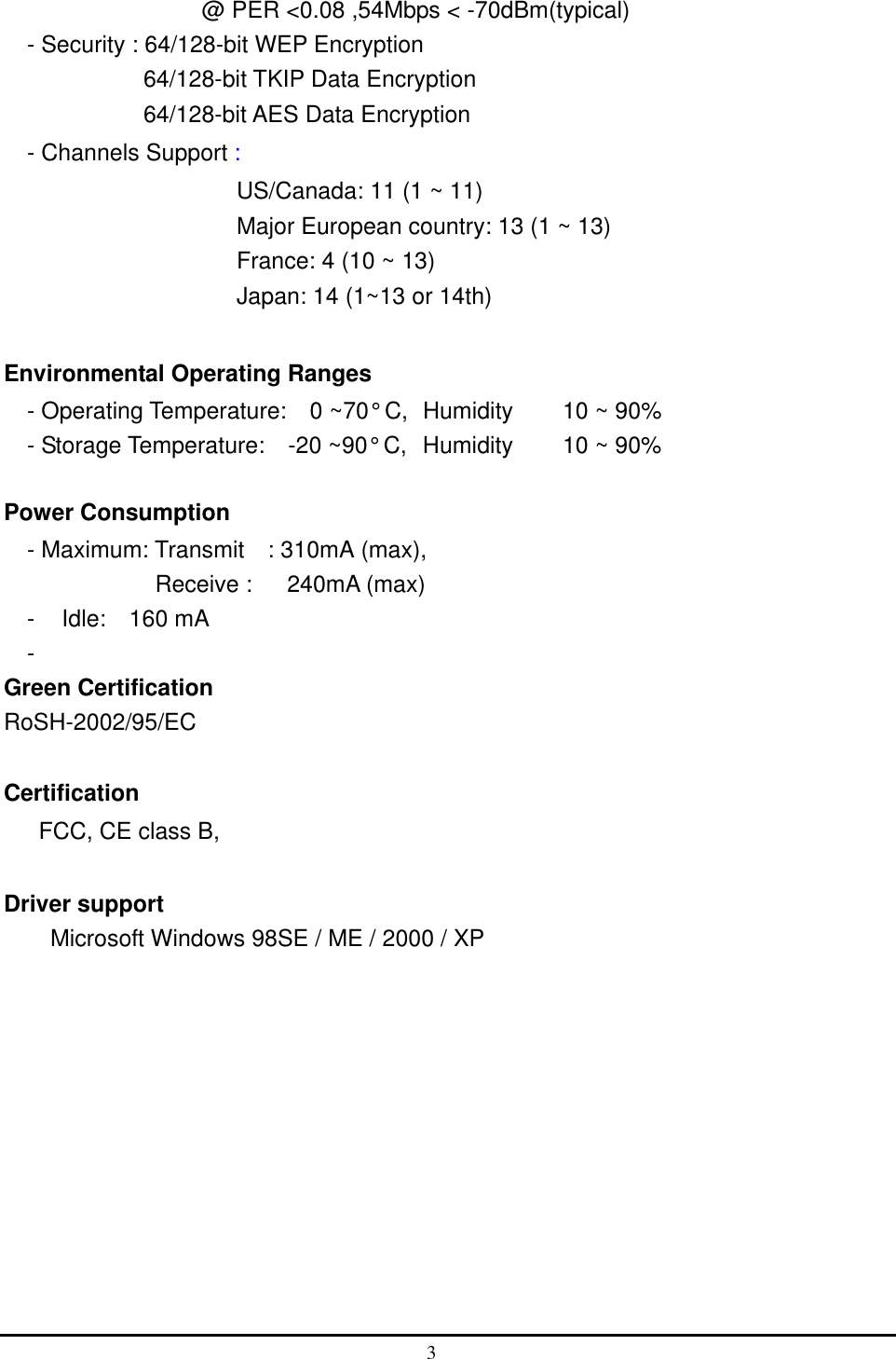                 @ PER &lt;0.08 ,54Mbps &lt; -70dBm(typical) - Security : 64/128-bit WEP Encryption           64/128-bit TKIP Data Encryption             64/128-bit AES Data Encryption - Channels Support :                      US/Canada: 11 (1 ~ 11) Major European country: 13 (1 ~ 13) France: 4 (10 ~ 13) Japan: 14 (1~13 or 14th)  Environmental Operating Ranges   - Operating Temperature:  0 ~70° C,  Humidity   10 ~ 90%     - Storage Temperature:    -20 ~90° C,  Humidity   10 ~ 90%  Power Consumption - Maximum: Transmit    : 310mA (max),  Receive :   240mA (max)  -  Idle:  160 mA -  Green Certification RoSH-2002/95/EC  Certification FCC, CE class B,    Driver support Microsoft Windows 98SE / ME / 2000 / XP  3  