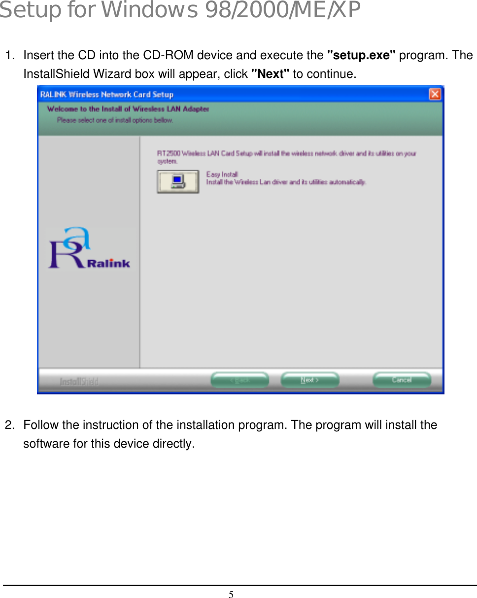  5   3 Setup for Windows 98/2000/ME/XP 1.  Insert the CD into the CD-ROM device and execute the &quot;setup.exe&quot; program. The InstallShield Wizard box will appear, click &quot;Next&quot; to continue.                           2.  Follow the instruction of the installation program. The program will install the software for this device directly. 