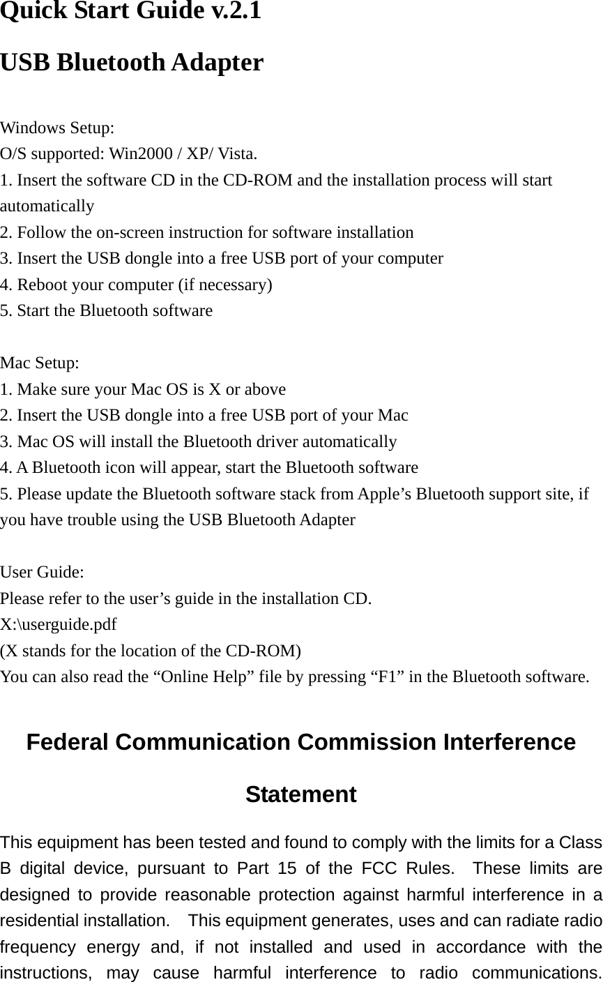 Quick Start Guide v.2.1 USB Bluetooth Adapter  Windows Setup: O/S supported: Win2000 / XP/ Vista. 1. Insert the software CD in the CD-ROM and the installation process will start automatically 2. Follow the on-screen instruction for software installation 3. Insert the USB dongle into a free USB port of your computer 4. Reboot your computer (if necessary) 5. Start the Bluetooth software  Mac Setup: 1. Make sure your Mac OS is X or above 2. Insert the USB dongle into a free USB port of your Mac 3. Mac OS will install the Bluetooth driver automatically 4. A Bluetooth icon will appear, start the Bluetooth software 5. Please update the Bluetooth software stack from Apple’s Bluetooth support site, if you have trouble using the USB Bluetooth Adapter  User Guide: Please refer to the user’s guide in the installation CD. X:\userguide.pdf (X stands for the location of the CD-ROM) You can also read the “Online Help” file by pressing “F1” in the Bluetooth software.  Federal Communication Commission Interference Statement This equipment has been tested and found to comply with the limits for a Class B digital device, pursuant to Part 15 of the FCC Rules.  These limits are designed to provide reasonable protection against harmful interference in a residential installation.  This equipment generates, uses and can radiate radio frequency energy and, if not installed and used in accordance with the instructions, may cause harmful interference to radio communications.  