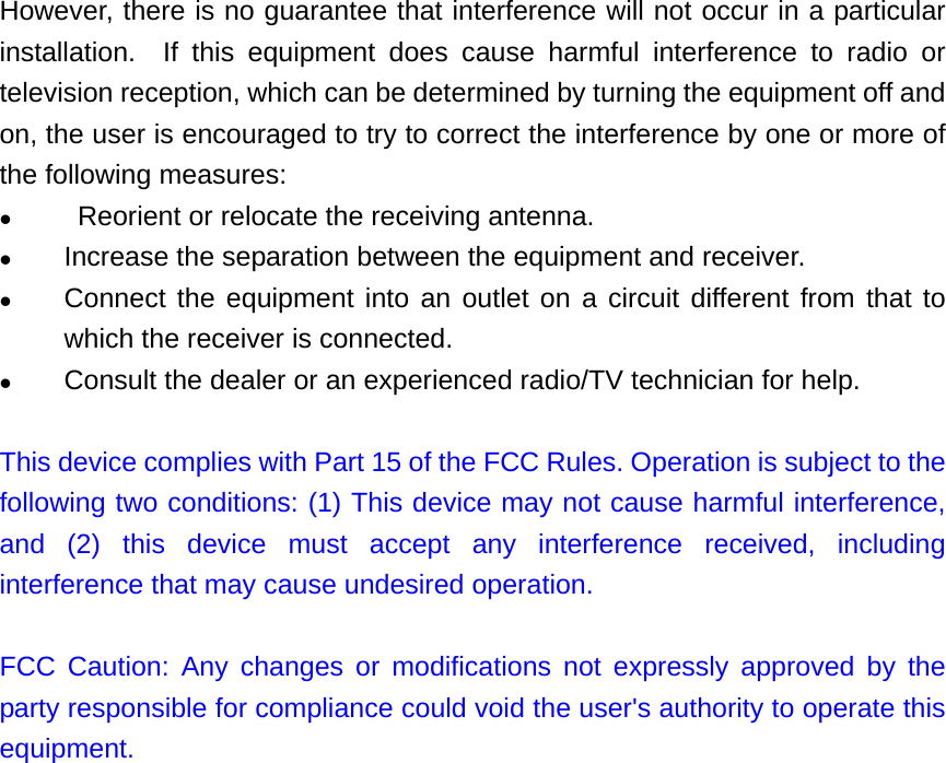 However, there is no guarantee that interference will not occur in a particular installation.  If this equipment does cause harmful interference to radio or television reception, which can be determined by turning the equipment off and on, the user is encouraged to try to correct the interference by one or more of the following measures:   Reorient or relocate the receiving antenna.  Increase the separation between the equipment and receiver.  Connect the equipment into an outlet on a circuit different from that to which the receiver is connected.  Consult the dealer or an experienced radio/TV technician for help.  This device complies with Part 15 of the FCC Rules. Operation is subject to the following two conditions: (1) This device may not cause harmful interference, and (2) this device must accept any interference received, including interference that may cause undesired operation.  FCC Caution: Any changes or modifications not expressly approved by the party responsible for compliance could void the user&apos;s authority to operate this equipment.  