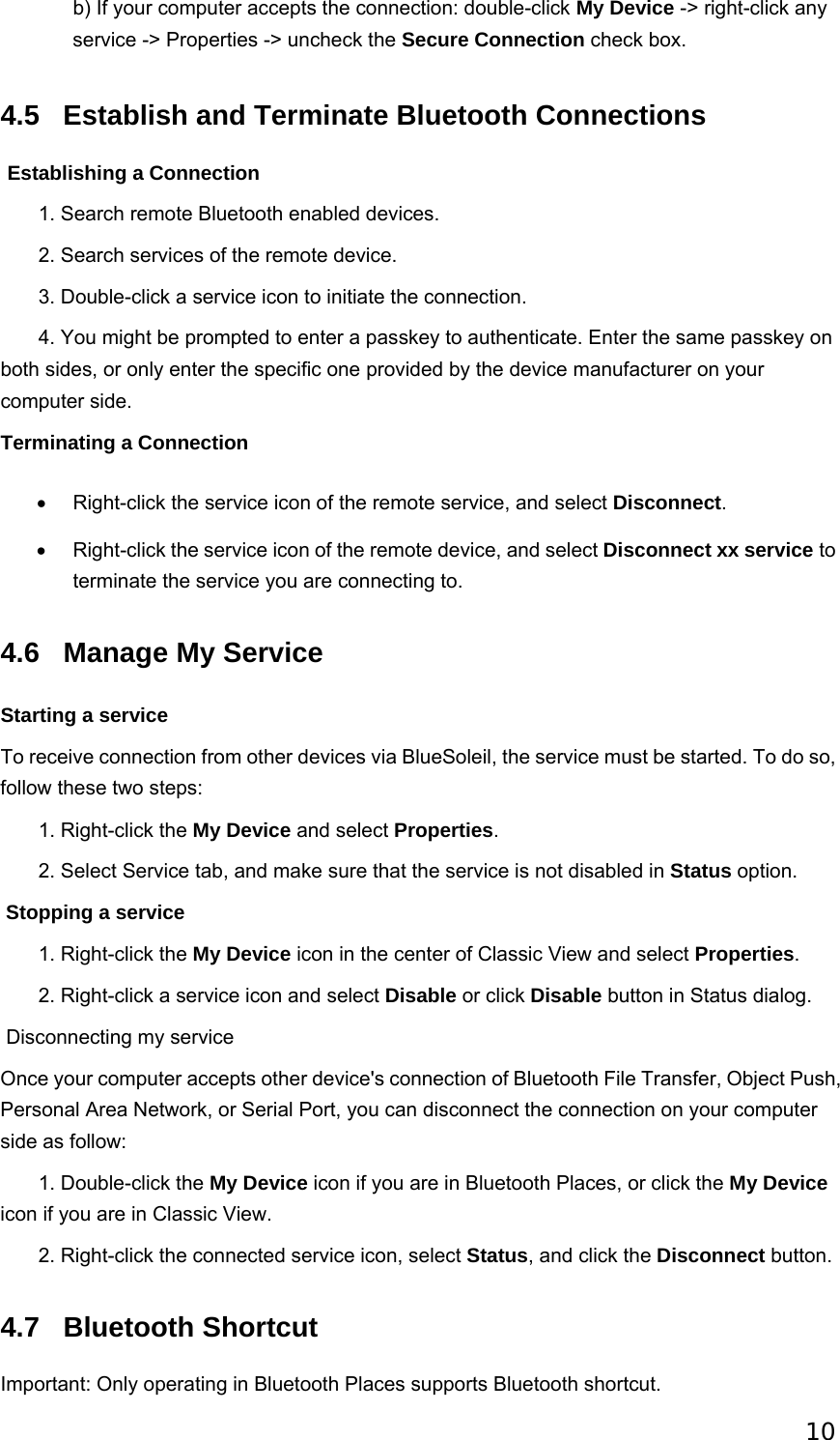 10 b) If your computer accepts the connection: double-click My Device -&gt; right-click any service -&gt; Properties -&gt; uncheck the Secure Connection check box.   4.5 Establish and Terminate Bluetooth Connections  Establishing a Connection        1. Search remote Bluetooth enabled devices.        2. Search services of the remote device.        3. Double-click a service icon to initiate the connection.        4. You might be prompted to enter a passkey to authenticate. Enter the same passkey on both sides, or only enter the specific one provided by the device manufacturer on your computer side. Terminating a Connection •  Right-click the service icon of the remote service, and select Disconnect. •  Right-click the service icon of the remote device, and select Disconnect xx service to terminate the service you are connecting to.   4.6  Manage My Service Starting a service To receive connection from other devices via BlueSoleil, the service must be started. To do so, follow these two steps:        1. Right-click the My Device and select Properties.        2. Select Service tab, and make sure that the service is not disabled in Status option.  Stopping a service        1. Right-click the My Device icon in the center of Classic View and select Properties.        2. Right-click a service icon and select Disable or click Disable button in Status dialog.  Disconnecting my service Once your computer accepts other device&apos;s connection of Bluetooth File Transfer, Object Push, Personal Area Network, or Serial Port, you can disconnect the connection on your computer side as follow:        1. Double-click the My Device icon if you are in Bluetooth Places, or click the My Device icon if you are in Classic View.        2. Right-click the connected service icon, select Status, and click the Disconnect button. 4.7 Bluetooth Shortcut Important: Only operating in Bluetooth Places supports Bluetooth shortcut. 